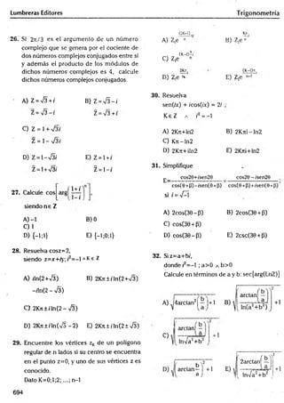 Lumbreras Editores Trigonometría
26. Si 2t
c
/ 3 es el argumento de un número
complejo que se genera por el cociente de
dos números complejos conjugados entre sí
y adem ás el producto de los módulos de
dichos núm eros com plejos es 4, calcule
dichos números complejos conjugados.
A) Z = ¡3 + i
Z = S - i
C) Z = 1+ V 3í
Z = 1- V3/
D) Z =  - & i
Z= l + V3i
B) Z = S - i
Z = V 3+t
E) Z = l + /
Z = 1- /
27. Calcule eos
siendo n s Z
(1 + /
A) -1 B) 0
C ) 1
D) {-!;!} E) {-l;0;l}
(2K-1) .
A) Z,e n
K
n.
B) Z ,e"'
„ (K-Ó-í
C) Z,e n
2fct.
D) Z¡e * '
. (K-l)n.
E) Z,e
30. Resuelva
sen(ix) + /cos(/x) = 2/
K eZ a r2 = -1
•
A) 2Krt+ln2 B) 2Krri-ln2
C) Krt-ln2
D) 2Krt+iln2 E) 2Krti+ln2
31. Simplifique
j. cos20+/sen29 cos20 - /sen29
cos(0+(j)-/sen(O +fi)
si i = -J-Í
I
cos(0 +P)+ísen(0-t
A) 2cos(36-P ) B) 2cos(36 + P)
C) cosC30 + P)
D) cos(30-(3) E) 2csc(30 + P)
28. Resuelva cosz=2,
siendo z=x+ry; r = - 1a K e Z
A) rln(2+V3) B) 2Kn±íTn(2+V3)
-/ln(2 - -J3)
C> 2K ji±/'ln(2- -JZ)
32. Siz=a+bí,
donde/'2= -l ;a > 0 a b>0
Calcule en términos de a y b: sec[arg(LnZ)]
A) J4arctan2| — |+1
D) 2Kjt ± i ln(V5 - 2) E) 2Krt ± i In(2 ± 73)
29. Encuentre tos vértices zKde un polígono
regular de n lados si su centro se encuentra
en el punto z=0, y uno de sus vértices z es
conocido.
Dato K =0;l;2;....; n-1
C)
ardan! —
lnVa2+ b 2
+ 1
b '
i—
a
í o r t»T2
f + 1
2arctanj —
J [ lnVa2+ b 2 t
+1
694
 