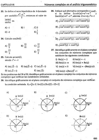 CAPÍTULO IX Núm eros complejos en el análisis trigonométrico
33. Se define el seno hiperbólico de 0 denotado
e e_ e '9
por senh(0)=----------, entonces el valor de
!sen/a!
senha
2
A) -1 B) 1 C) 2
D) -2
« i
34. Calcule cos(/ín5)
12 s 13 ^ '2
a ) t B ) l^ C) 17
13 , 13
D ) y E) y
35. Calcule arcsen(z'),
siendo i2= -1
36. Indique qué alternativa corresponde a IcosZl,
si se define 2cosh (a) = e * + e 'a y
2senh(a)=ea- e ' a, además Z =x+ iy, i2= -l
A) N
'cos2xcosh2(y) + sen2xsenh2(y)
B) ^cos2xcosh2(y) -s e n 2;rsenh2(y)
C) N
'cos2xsenh2(y) + sen2xcosh2(y)
D) v cos2^senh2(y) - sen2xcosh2(y)
E) v/senh2(v) + cosh2(y)
37. Identifique gráficamente en el plano complejo'
los conjuntos de números com plejos que
satisfacen las siguientes condiciones
I) Re(z) = 2 11) lm(z) = -1
III) Re(z) > -7i IV) Im(z) = Re(z)
A) ,ln(V2 -1 ) B) /ln(V2 +1) C) ln(V2 -1) V) lm(z) < 0 VI) Im(z) = -2Re(z) <3
D) Infv^ +1) E) íln(%^2) VII) Im(z) =[Re(z)]2+1
En los problemas del 38 al 50, identifique gráficamente en el plano complejo los conjuntos de números
complejos que verifican las condiciones señaladas.
38. Identifique gráficamente en el plano complejo el conjunto de números complejos que verifican
la condición señalada. R,={Ze C /Im (Z)<|R e(Z)| a !ZI<1}
A)
A Im (z)
C)
695
 