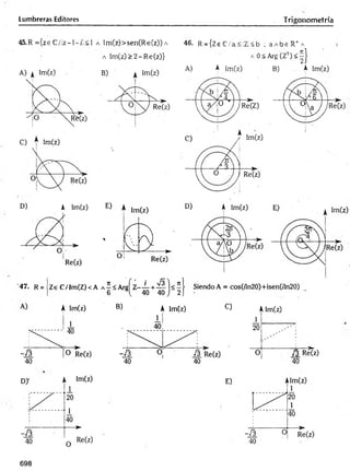 Lumbreras Editores Trigonometría
45.R = {ze C /lz—
1—
/!< 1 a Im (z)>sen(R e(z)) a
a Im (z)> 2 -R e(z)}
46. R = {Ze C /a<!Z !<b ; a A b s R + A
A 0<A rg(Z :i) < | }
A) A |m (z) B) A Im(z)
D) A Im(z)
'47. R = Ze C/Im (Z)<A
A Im(z) B) A Im(z) C) Alm(z)
/3 Re(z)
40
698
 
