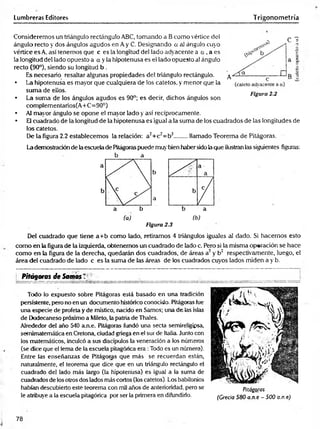 Lumbreras Editores Trigonometría
Consideremos un triángulo rectángulo ABC, tomando a Bcomo vértice del
ángulo recto y dos ángulos agudos en A y C. Designando a al ángulo cuyo
vértice es A, así tenemos que c es la longitud del lado adyacente a a , a es
la longitud del lado opuesto a a y la hipotenusa es el lado opuesto al ángulo
recto (90°), siendo su longitud b .
Es necesario resaltar algunas propiedades del triángulo rectángulo.
• La hipotenusa es mayor que cualquiera de los catetos, y menor que la
suma de ellos.
• La suma de los ángulos agudos es 90°; es decir, dichos ángulos son
complementarios(A+C=90°)
• Al mayor ángulo se opone el mayor lado y así recíprocamente.
• El cuadrado de la longitud de la hipotenusa es igual a la suma de los cuadrados de las longitudes de
los catetos.
De la figura 2.2 establecemos la relación: a2+c2= b2........llamado Teorema de Pitágoras.
La demostración de la escuela de Pitágoras puede muy bien haber sido la que ilustran las siguientes figuras:
b
a
a b
(a) (b)
Figura 2.3
Del cuadrado que tiene a+ b como lado, retiramos 4 triángulos iguales al dado. Si hacemos esto
como en la figura de la izquierda, obtenemos un cuadrado de lado c. Pero si la misma operación se hace
como en la figura de la derecha, quedarán dos cuadrados, de áreas a2 y b2 respectivamente, luego, el
área del cuadrado de lado c es la suma de las áreas de los cuadrados cuyos lados miden a y b.
b a
C T
Figura 2.2
L Pitágoras de Somos T
Todo lo expuesto sobre Pitágoras está basado en una tradición
persistente, pero no en un documento histórico conocido. Pitágoras fue
una especie de profeta y de místico, nacido en Samos; una de las islas
de Dodecaneso próximo a Mileto, la patria de Thales.
Alrededor del año 540 a.n.e. Pitágoras fundó una secta semireligipsa,
semimatemática en Cretona, ciudad griega en el sur de Italia. Junto con
los matemáticos, inculcó a sus discípulos la veneración a los números
(se dice que el lema de la escuela pitagórica era :Todo es un número).
Entre las enseñanzas de Pitágoras que más se recuerdan están,
naturalmente, el teorema que dice que en un triángulo rectángulo el
cuadrado del lado más largo (la hipotenusa) es igual a la suma de
cuadrados de los otros dos lados más cortos (los catetos). Los babilonios
habían descubierto esté teorema con mil años de anterioridad, pero se
le atribuye a la escuela pitagórica por ser la primera en difundirlo.
Pitágoras
(Grecia 580 a rt e - 500 a.n.e)
78
 