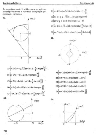 Lumbreras Editores Trigonometría
En los problemas del 51 al 54, exprese las regiones
correspondientes a núm eros com plejos por
.medio de conjuntos.
51. ^ im(z)
B )|zeC /¡z-(;<lA lz!>3A0<argz<^
C) |zeC /¡z-l-4/|>lA !zi> 2A ^< argz< íJ
D) zeC /¡z-2-/3/'!<lAÍz;< 4A 0< argz< íj
E) jz eC /¡z-/3-2íÍ<l A'z!>2A^<argz<-^ j
! - 11
A) jz e C /¡z-l-v 3 ík lA lrn (z )< R e(z)+ -|
B) { z e € / |z - 2 - V 3 /| < l A Í m ( z ) < R e ( z ) + l }
C) {zs C/ Iz-1-/1<2 a Im(z) <Re(z) +3}
D) jze €/]z + s/3 ~/¡<l A lm (z)<tan^R e(z)+2
E) | z e €/ |z - l +V 3 /|< 1a lm ( z ) <tan ^ Re (z ) + lj
53.
tlm (z)
3
A) | ze C/ |Re(z)|+ |lm (z)|> 1a arg (z) > ^ J
B) {ze C/ |Re(z)|+|lm (z)|< 1a Izl> 3}
C) {ze C / |Re(z)|+ ¡Im(z)|> 1a Izl< 3}
D) {zeC /|R e(z)|+|lm (z)|<lA |zl<2}
E ) |zeC /|R e(z)|+ |lm (z)|< lA |zl< ^ |
700
 