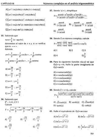 CAPITULO IX Números complejos en el análisis trigonométrico
A) {zeC/Im(z)>Re(z)AQ<Re(z)<lAlm(z)<2}
B) {zeC/1m(z)>(Re(z))2aIm(z)<Re(z)}
C}{zeC/lm(z)<(Re(z))2AO<Re(z)<lAlm(z)>Re(zX
D) {zeC /'Im (z)< R e2(z)A 0<R e(2z)<lA lm (z)>R e(z)]
E) {ze C/Im(z)<Re2(z)aO<Rc(z)<i}
57. Siendo lal< 1, simplifique
asenG + a2sen20 + a3sen30 +.
F=
A)
D)
1+ acose + a2cos20 + a3cos30 +
asenG asenG asenG
1+2acos0 ^ l- 2 a s e n 0 ^ 1-acosG
asenG
E)
asenG
1+acos0 1+COS0
55. Sabiendo que
3
tan a= - ( a :agudo),
58. Siendo Z un número complejo, calcule
determ ine el valor de x e y, si se verifica
„ senz cosz tanz
F= = . -----= . = r + sen 2z + cos2z
que m —
>®
o+ . senz cosz tanz
Además
A) 1 B )2 C) 3
, 7 7 „ 7
x - 7 + - cosa + -*•eos 2a +... + — cosm a
2 22 2 D) 4
2
E )3
7 7 7
y= - sena + -=■sen2a +... + — senm a
2 22 2
.  28 14
A ) x - — : y ——
3 3
„ 29 15
B) x = — ; y= —
7 7
C ) x =  ; y = | .
m 38 14
D ) x = — ; y = —
3 3
m 17 19
E ) x = — ; y = —
3 3
56. Sabiendo que
Z9- 1=0 ; Z * 1
Calcule
59. Para la siguiente función v(x;y) tal que
f(z )= p +iv, halle la parte imaginaria de
f(z)=sen2z
A) v=senrcosh(2y)
Bj v=sen2xcosh(2y)
C) v=cos2xsenh(y)
D) v=cosxsenh(y)
E) v=cos2jcsenh(2y)
60. Siendo Z = x+iy, calcule
fsenh2(z) + cosh2(z) + tanh2(z) + sech2(z)
i ti j 27t 4 3n 4 4ir
V 9 9 9
■
vT7 , Vis ^ VÍ7
A) 3 B) 4 C ) "4-
A VÍ9 s/T9
d) t - e ) T
A) V2cosh(z) B) senh(z) C) %/2senh(z)
D) tanh(z) E) coth(z)
61. Halle el equivalente de f(z)=arccosz
A) In(z+/z2- l ) B) iln(z - Vz2+ l)
C) ln (zW z2+1)
D) ln(z+/z2- l ) E) *ln(z+Vz2- l )
701
 