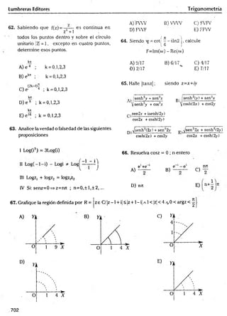 Lumbreras Editores Trigonometría
62. Sabiendo que f(z) =
z* +1
es continua en
todos los puntos dentro y sobre ei círculo
unitario |Z!=.1, excepto en cuatro puntos,
determine esos puntos.
A)'FVW B) W W C) FVFV
D) FWF E) FFW
( ji ]
64. Siendo w = coti — iln2 |, calcule
14 )
F=Im(vv) - Re(vv)
kit
A) e 4 ; k = 0,1,2,3
A) 9/17 B) 6/17 C)4/17
•D) 2/17 " E) 7/17
B) ekn ; k = 0,1,2,3
(2k+l)-
C)e- 4 ; k = 0,1,2,3
65. Halle jtanzj; siendo z = x + iy
kit
D) e 8 ; k = 0,1,2,3
t j |senh2y + seirx j,, senh2(y) + sen2*
íjsenh-y -reos2* cosh(2j:) + cos2y
kit
E) e 16 ; k = 0,1,2,3 ^sen2.t + isenh(2y)
cos2* + cosh(2y)
63. Analice la verdad o falsedad de las siguientes
proposiciones
^ ^ s e n h 2(2x) + sen22y
cosh(2x) + cos2y
sen22x + senh2(2iy)
cos2jc +cosh(2>')
1 Log(i3) = 3Log(i)
Los^ ~ t
~ 4 )
III Logz, + logz2 = logz,z2
IV Si: senz=0=>z=n7t ; n = 0 ,± l,± 2 , ...
66. Resuelva cosz = 0 ; n entero
, e‘+e 1 e - e ■ nru
A) — B) — — C) —
D) nrc E) n+i'T t
67. Grafique la región definida por R = z e C/]z-1 + i]< |z +1 - i| a 1< |z!< 4 /v0 < argz
702
 