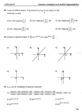 CAPÍTULO IX Números complejos en el análisis trigonométrico
68. Luego de hallar la región P=|zeCy¡^<13A¡z+z0|+!z-2oj<10/zl)= 3—
12ij-
determine su área.
B) 107t + 169arcsen¡ — 1 -6 0 C) 10ti +168arcsen
( S )
U J l *3 j 2
V y
- 5 0
D) 10n + 169arcsen| | | j—
60 E) 10ir + 160arctg¡ — |—50
69. Grafique la siguiente región T = íze C /:e'Im
(z>í<2 AargeiRe(z) < ^ |
D) Y, 
O X
70. m, n, a, Pe R simplifique la siguiente expresión
^ _ cos(m a + nP) + ¿sen(ma + nP)
eos(na + mP) +rsen(na + mP)
cos(m a + nP) -tsen (m a + np)
cos(na + mP) ~isen(na + mp)
+ 2cos[(n-m )(p-a)]
A) 2e‘ím+n)(a-|3) B) 2e^m-n^a"^'
D) 2ei^
m+ri^a+^)
C) 2ei(m+n)
i| |+(n-m )(a-(3)l
E) 2e 12 J
703
 