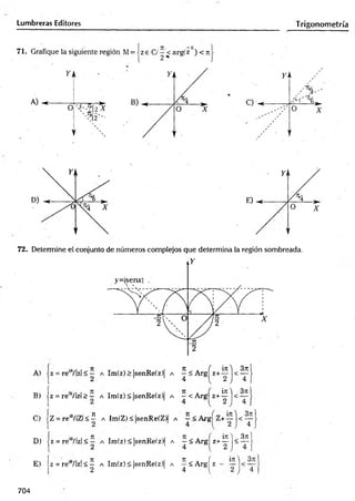 Lumbreras Editores Trigonometría
72. Determine el conjunto de números complejos que determina la región sombreada.
B) jz = re'9/|zj > — a Im(z) < |senRe(z)| a —< Arg z+ — <
in 'j 3n
C ) | Z = r e i9/]Z l < í a Im ( Z ) < |s e n R e ( Z ) | a ~ < A r g z + j < y
D ) j z = r e ,9/lz l < — a I m ( z ) < |s e n R e ( z ) | a —< A r g z + — <
E )
Í7t j 37
1
z = r e ‘9/ l z | < ^ a I m ( z ) < |s e n R e ( z ) | a ^ < A r g í z -
704
 