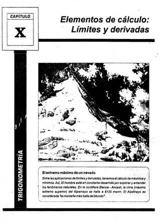 CAPÍTULO
X
Elementos de cálculo:
Límites y derivadas
. ■ ; ; - ..— ... 
El extrem o m áxim o de un nevado
Entre las aplicaciones de límitesy derivadas, tenemos el cálculo de máximosy
mínimos. Asi, El hombre está en constante desarrollo por explorary entender
‘ los fenómenos naturales. En la cordillera Blanca - Ancash, la cima (máximo
extremo superior) del Alpamayo se halla a 6120 msnm. El AlpaYnayo es
considerada "la montaña más bella delMundo
K ...................... ....:
__________________ _
_ ______ j_____ •
____________ ;___ )
 