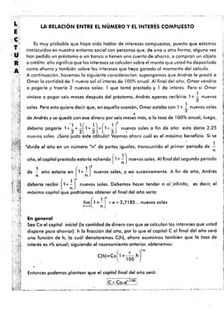 >
JO
C
H
O
m
i
-
LA RELACION ENTRE EL NUMERO Y EL INTERES COMPUESTO
“5
•iré
:r ' *
" m
í?
■
i
ri
Es muy probable que haya oído hablar de intereses compuestos, puesto que estamos
inmiscuidos en nuestro entorno social con personas que, de una u otra form a, alguna vez
han pedido un préstamo a un banco o tienen una cuenta de ahorro, o compran un objeto
a crédito: ello significa que los intereses se calculan sobre el monto que usted ha depositado
como ahorro y tam bién sobre los intereses que haya ganado al momento del cálculo.
A continuación, hacemos la siguiente consideración: supongamos que Andrés le prestó a
Ornar la cantidad de 1 nuevo sol al interés de 100% anual. Al final del año, O rnar vendría
a pagarle y traería 2 nuevos soles: 1 que tomó prestado y 1 de interés. Pero si Ornar
viniese a pagar seis meses después del préstamo, Andrés apenas recibiría 1+ — nuevos
soles. Pero esto quiere decir que, en.aquella ocasión, Ornar estaba con 1 + ■- nuevos soles
de Andrés y se quedó con ese dinero por seis meses más, a la tasa de 100% anual; luego,
debería pagarle 1 + ^ + ^ j l + ^ j = ^1 + ~ ] nuevos s° les a fin de año: esto daría 2,25
nuevos soles. ¿Será justo este cálculo? Veamos ahora cuál es el máximo beneficio. Si se
‘ divide el año en un núm ero "n" de partes iguales, transcurrido el prim er período de -
n
año, el capital prestado estaría valiendo + - j nuevos soles. Al final del segundo período
1 í
de - año estaría en 1+ — nuevos soles, y asi sucesivamente. A fin de año, Andrés
n I n I
debería recibir ^1 + - j nuevos soles. Debemos hacer tender n al infinito, es decir, el
máximo capital que podríamos obtener al final del año sería:
l i m | l + - | = e = 2,7182... nuevos soles
s .
ú
f v !
En general
Sea Co el capital inicial (la cantidad de dinero con que se calculan los intereses que usted
dispone para ahorrar), h la fracción del año, por lo que el capital C al fina l del año será
una función de h, la cuál denotaremos C(h), ahora asumimos tam bién que la tasa de
interés es r% anual; siguiendo el razonamiento anterior, obtenemos:
( Y/h
c
|
h
)*
c=riío-h
J
»
Entonces podemos plantear que el capital final del año será:
i.- a i.
 