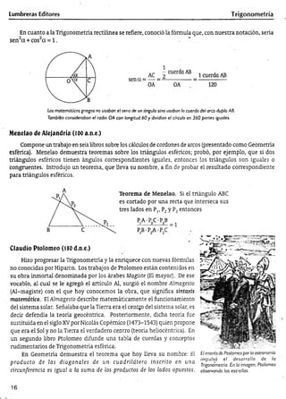 Lumbreras Editores T rigonometría
En cuanto a la Trigonometría rectilínea se refiere, conoció la fórmula que, con nuestra notación, sería
sen2cc+cos2a = l .
Los matemáticos griegos no usaban el seno de un ángulo sino usaban la cuerda del arco duplo AB.
También consideraban el radio OA con longitud 60 y dividían el círculo en 360 partes iguales.
Menelao de Alejandría (100 a.n.e.)
Compone un trabajo en seis libros sobre los cálculos de cordones de arcos (presentado como Geometría
esférica). Menelao demuestra teoremas sobre los triángulos esféricos; probó, por ejemplo, que si dos
triángulos esféricos tienen ángulos correspondientes iguales, entonces los triángulos son iguales o
congruentes. Introdujo un teorema, que lleva su nombre, a fin de probar el resultado correspondiente
para triángulos esféricos.
Teorema de Menelao. Si el triángulo ABC
es cortado por una recta que interseca sus
tres lados en Plt P2y P3entonces
PA-PC -P B
j ------- 2-------3_ = 1
PB-PA-PC
Claudio Ptolomeo (180d.n.e.)
Hizo progresar la Trigonometría y la enriquece con nuevas fórmulas
no conocidas por Hiparco. Los trabajos de Ptolomeo están contenidos en
su obra inmortal denominada por los árabes Magiste (El mayor). De ese
vocablo, al cual se le agregó el artículo Al, surgió el nombre Almagesto
(Al-magiste) con el que hoy conocemos la obra, que significa sintaxis
matemática. ElAlmagesto describe matemáticamente el funcionamiento
del sistema solar. Señalaba que la Tierra era el centjo del sistema solar, es
decir defendía la teoría geocéntrica. Posteriormente, dicha teoría fue
sustituida en el siglo XVpor Nicolás Copémico (1473-1543) quien propone
que era el Sol y no la Tierra el verdadero centro (teoría heliocéntrica). En
un segundo libro Ptolomeo difunde una tabla de cuerdas y conceptos
rudimentarios de Trigonometría esférica.
En Geometría demuestra el teorema que hoy lleva su nombre: El
producto de las diagonales de un- cuadrilátero inscrito en una
circunferencia es igual a la suma de los productos de los lados opuestos.
E¡interés de Ptolomeo por la cstroromíc
impulsó el desarrollo de la
Trigonometría. En la imagen. Ptolomeo
observando las estrellas.
16
 