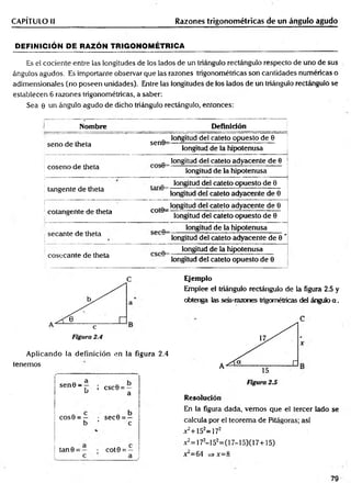 CAPÍTULO II Razones trigonométricas de un ángulo agudo
DEFINICIÓN DE RAZÓN TRIGONOMÉTRICA
Es el cociente entre las longitudes de los lados de un triángulo rectángulo respecto de uno de sus
ángulos agudos. Es importante observar que las razones trigonométricas son cantidades numéricas o
adimensionales (no poseen unidades). Entre las longitudes de los lados de un triángulo rectángulo se
establecen 6 razones trigonométricas, a saber:
Sea 0 un ángulo agudo de dicho triángulo rectángulo, entonces:
Nombre Definición
seno de theta sen0=
longitud del cateto opuesto de 0
longitud de la hipotenusa
coseno de theta
longitud del cateto adyacente de 0
longitud de la hipotenusa
tangente de theta
longitud del cateto opuesto de 0
longitud del cateto adyacente de 0
cotangente de theta cot©=
longitud del cateto adyacente de 0
longitud del cateto opuesto de 0
secante de theta
longitud de la hipotenusa
longitud del cateto adyacente de 0 '
cosecante de theta
longitud de la hipotenusa
longitud del cateto opuesto de 0
C
Aplicando la definición en la figura 2.4
tenemos
sen 0 - ¡ csc6 = —
u a
cos0 = — • sec0 = —
b ’ c
tan 9 = cot 0 = —
Ejemplo
Emplee el triángulo rectángulo de la figura 2.5 y
obtenga las seis-razones trigornétricas del ángulo a .
Resolución
En la figura dada, vemos que el tercer lado se
calcula por el teorem a de Pifágoras; así
x2+152=172
x2=172-152=(17-15)(17+15)
jt = 64 =>x= 8
79
 