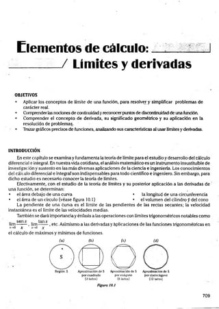 Elementos de c á lc u lo :... ..
__ __
_ / Limites y derivadas
OBJETIVOS
• Aplicar los conceptos de límite de una función, para resolver y simplificar problemas de
carácter real.
• Comprender las nociones de continuidad y reconocer puntos de discontinuidad de una función.
• Comprender el concepto de derivada, su significado geom étrico y su aplicación en la
resolución de problemas.
• Trazar gráficos precisos de funciones, analizando sus características al usar límites y derivadas.
INTRODUCCIÓN
En este capítulo se examina y fundamenta la teoría de límite para el estudio y desarrollo del cálculo
diferencial e integral. En nuestra vida cotidiana, el análisis matemático es un instrumento insustituible de
investigación y sustento en las más diversas aplicaciones de la ciencia e ingeniería. Los conocimientos
del cálculo diferencial e integral'son indispensables para todo científico e ingeniero. Sin embargo, para
dicho estudio es necesario conocer la teoría de límites.
Efectivamente, con el estudio de la teoría de límites y su posterior aplicación a las derivadas de
una función, se determinan:
• el área debajo de una curva • la longitud de una circunferencia
• el área de un círculo (véase figura 10.1) • el volumen del cilindro f del cono
La pendiente de una curva es el límite de las pendientes de las rectas secantes; la velocidad
instantánea es el límite de las velocidades medias.
También se dará importancia y énfasis a las operaciones con límites trigonométricos notables como
lim s e ~ - , lim , etc. Asimismo a las derivadas y aplicaciones de las funciones trigonométricas en
x-»0 X *-»o x
el cálculo de máximos y mínimos de funciones.
(a) (b)
(4lados)
(C ) (d )
O
AproximacióndeS Aproximaciónde S
porexágono pordodecágpno
(6 lados) (12lados)
Figura 10.1
709
 