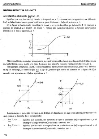 Lumbreras Editores Trigonometría
NOCIÓN INTUITIVA DE LÍMITE
¿Qué significa el sím bolo lim f(jc) = C?
jr—
*c
Significa que una función í(x) tiende, o se aproxima, a 0 .cuando x está muy próximo a c (diferente
de c) o dicho de otramanera, paraje próximo a c, pero distinto a c, f(x) está próximo a ( .
En la figura se ha ilustrado esta idea: la curva representa la gráfica de la función f. El número c
aparece en el eje X, y el límite f , en el eje Y. Nótese que cuando evaluamos la función para valores
próximos a c, f(x) se aproxima a t .
Al tomar el límite cuando x se aproxima a c, no importa el hecho de que f no esté definida en c, ni
qué valor toma en ese punto si lo está Lo único que importa es cómo f está definido cerca de c.
Por ejemplo, en la figura 10.2(b) se tiene la gráfica de la función f: es discontinua, pero f está definida
en c; sin embargo, se verifica que lim f(x) = ( puesto que, como se observa en la figura 10.2(c),
X
~
-*C
cuando x se aproxima a c, f(x) se aproxima a f .
Los números x, que están cerca de c, se dividen en dos clases: los que están a la izquierda de c y los
que están a la derecha de c, por ejemplo:
• lim f(x) = {... Significa que cuando x se aproxima a c por la izquierda f(x) se aproxima a c, o el
límite por la izquierda de f(x) cuando x tiende a c es f .
• lim l(x) = C... Significa que cuando x se aproxima a c por la derecha f(x) se aproxima a f o el
X—
»
C
+
límite por la derecha de f(x) cuando x tiende a c es E .
710
 