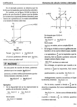 CAPÍTULO X
En el ejem plo anterior, se observa que los
limites por la izquierda y por la derecha coinciden.
En cambio, en la figura 10.2(d) se tiene la
gráfica de una función f; nótese que los límites
por la derecha e izquierda (límites laterales), para
-N valores de x próximos a 2, no están coincidiendo
o no tienen el m ism o valor real.
Figura 10.2
Yaque lim f(x) = l y lim f(x) = 3
X
“ 2" r->2+
¿Cuándo podem os afirmar que lim f(x ),
x - *
*c
existe o tiene un valor real?
Ob s e rv a tió n ^ h ^ .., ____________________
En esta parte de noción de límite, podemos
plantear que si se cumple lim f(x) = f
X
-*C
entonces, se debe verificar previamente que los
límites laterales coincidan, es decir
lim f(x ) = ( y lim f(x) = (
X
—
+
C
* X
-*C
+
Ejemplos
• En la figura 10.3 (a) se ha representado la
gráfica de la función f, donde:
lim f(x) = 3 y lim f(x) = 3
Por lo tanto
lim f(x) = 3 (existe)
x-»-2
Elementos de cálculo: Límites y derivadas
No importa que f(-2)=4
En cambio
lim f(jc
) = 7 y lim f(x) = 4
x —
*3~ x —
>
3
*
Por lo tanto
lim f(.v) no existe, así se cumpla f(3)=6
• En la figura 10.3(b) se tiene la gráfica de una
función f, en la cual se observa que, cuando
x se aproxima a ^ por la izquierda o por la
derecha, f(x) no puede quedarse cerca de
ningún número fijado, luego
lim f(x) ■n0 (¡ene un valor real
X—
*K/¿
Sin embargo, se aprecia que cuando x se
acerca a - por la izquierda, f(x) crece
2
positivamente y se escribe lim f(x) = +°°
7
t"
~*2
Análogamente, cuandoxseacercaa rt/2 por
la derecha, tenemos: lim f(x) = +~
n*
Por lo tanto, cuando x tiende a ^ por la
derecha o izquierda, f(x) crece indefinidamente
y escribimos
lim f(x) = -k*>
... Se lee com o el límite de f(x)
n
X^2
¿ n
cuando x tiende a —, es infinito positivo
o no tiene valor real.
711
 