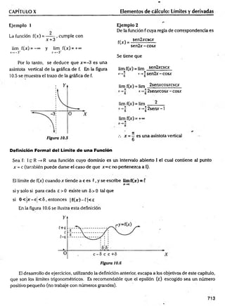 CAPÍTULO X Elementos de cálculo: Límites y derivadas
Ejemplo 1
La función f(x) = ------
x + 3
cumple con
lim f(x) = - “ y lim f(x) = + ~
x->-3~ x—
>-3*
Por lo tanto, se deduce que x = -3 es una
asíntota vertical de la gráfica de f. En la figura
10.5 se muestra el trazo de la gráfica de f.
Ejemplo 2
De la función f cuya regla de correspondencia es
,, , sen2xcscx
f(X> = --------------------
sen 2x-cosx
Se tiene que
lim f(x) = lim sen2xcscx
*•-*§ x-*¡jSen2x-cosx
lim f(x) = lim 2senxcosxcscx
2senxcosx - cosx
lim f(x) = lim ^
* -> |2 sen x -l
lim f(x) = +«>
J
t
es una asíntota vertical
Definición Forma! del Límite d e una Función
Sea f: 1c R -> R una función cuyo dominio es un intervalo abierto 1 el cual contiene al punto
x = c (también puede darse el caso de que x = c no pertenezca a I).
El límite de f(x) cuando x tiende a c es C, y se escribe lim f(x ) = í
X-*C
si y solo si para cada e > 0 existe un 5 > 0 tal que
si 0 < |x - c ¡ < 5 .entonces | f ( x ) - f | < £
En la figura 10.6 se ilustra esta definición
El desarrollo de ejercicios, utilizando la definición anterior, escapa a los objetivos de este capítulo,
que son los límites trigonométricos. Es recomendable que el epsilón (e) escogido sea un número
positivo pequeño (no trabaje con números grandes).
713
 