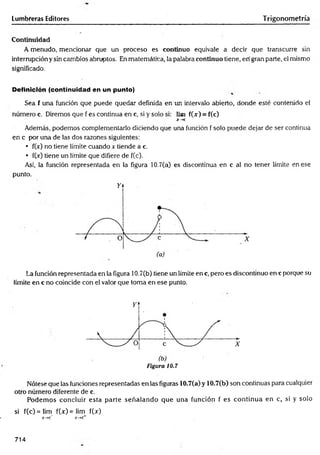Lumbreras Editores Trigonometría
Continuidad
A menudo, mencionar que un proceso es continuo equivale a decir que transcurre sin
interrupción y sin cambios abruptos. En matemática, la palabra continuo tiene, en gran parte, el mismo
significado.
Definición (continuidad en un punto)
Sea f una función que puede quedar definida en un intervalo abierto, donde esté contenido el
número c. Diremos que f es continua en c, si y solo si: lim f(jr) = f(c)
X~>C
Además, podemos complementarlo diciendo que una función f solo puede dejar de ser continua
en c por una de las dos razones siguientes:
• fOr) no tiene límite cuando x tiende a c.
• fOc) tiene un límite que difiere de f(c).
Así, la función representada en la figura 10.7(a) es discontinua en c al no tener límite en ese
punto.
La función representada en la figura 10.7(b) tiene un límite ene, pero es discontinuo ene porque su
límite en c no coincide con el valor que toma en ese punto.
Figura 10.7
Nótese que las funciones representadas en las figuras 10.7(a) y 10.7(b) son continuas para cualquier
otro número diferente de c.
Podem os concluir esta parte señalando que una función f es continua en c, si y solo
si f(c)= lim fQc)=lim f(x)
x —
*c~ x-> c+
714
 
