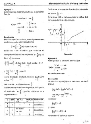 CAPÍTULO X ' Elementos de cálculo: Límites y derivadas
Ejemplo 1
Determine las discontinuidades de la siguiente
función
'-sen2x + 4; x< —
2
f(x) =
COtX
cosx +2
3x
2ñ
n
—<X<JI
2
n< x <2n
2n< x
Resolución
Está claro que fes continua, en cualquier número
contenido, en los intervalos abiertos
Entonces, solo tenem os que estudiar el
comportamiento de f, en los puntos x = - ; rt; 2n
_ 7
T 2
En x = - tenemos
2
f( —| = cot —= 0; lim f(x) = lim (-sen 2x +4) = 4
y lim r(x) = lim coLc=0
como lim f(x) * lim f(x) .entonces limf(x-)no
existe
Por lo tanto, f es discontinua en - .
los resultados de los demás puntos, incluyendo
el analizado fx- = í j, quedan reflejados en la
siguiente tabla
Finalmente la respuesta de este ejercido serán
, Jt
los puntos - y it,
En la figura 10.8 se ha bosquejado la gráfica de f
correspondiente a este ejemplo.
Ejemplo 2
Verifique que la función f, definida por
íx2+2 *; x < 0
f(*) = 12senx ‘
j— ; x > 0
es continua en c=0
Resolución
Se observa que f(0) está definido, es decir
f(0) = 2
lim f(x) = lim (x2+ 2) = 2
x~*0~ x~*0~
lim f(x) = lim 2seay = 2
jr—
»0’ x-tO' X
c f(c) lim f(x)
X — >C~
lim f(x)
X -* C *
conclusión
7
1
2
0 4 0 discontinua
n i
no existe
ó — 00
1 discontinua
2n 3 3 3 continua
entonces
limf(x) = 2
y como
limf(x) = f(0) = 2
.*-»0
entonces f es continua en c=0
715
 
