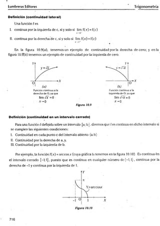 Lumbreras Editores Trigonometría
Definición (continuidad lateral)
Una función f es ,
I. continua por la izquierda de c, si y solo si lim f(.v) = f(c)
X
->
C
"
II. continua por la derecha de c, si y solo si lim f(x) = f(c)
X
—
>
C
‘
r
En la figura 10.9(a), tenemos un ejemplo de continuidad por la derecha de cero; y en la
figura 10.9b) tenemos un ejemplo de continuidad por la izquierda de cero.
Función continua a ia
derecha de O, ya que
lim -íx =0
0
Figura 10.9
Función continua a la
izquierda de O. ya que
lim -Ax =0
Definición (continuidad en un intervalo cerrado)
Para una función f definida sobre un intervalo [a; b ]. diremos que f es continua en dicho intervalo si
se cumplen las siguientes condiciones:
I. Continuidad en cada punto c del intervalo abierto (a:b)
II. Continuidad por la derecha de a, y.
III. Continuidad por la izquierda de b.
Por ejemplo, la función f(.v) = árceos .Y(cuya gráfica la tenemos en la figura 10.10). Es continua én
el intervalo cerrado [-1; 1], puesto que es continua en cualquier número d e(-l; 1), continua por la
derecha de -1 y continua por la izquierda de 1.
716
 
