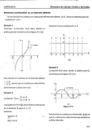CAPÍTULO X Elementos de cálculo: Límites y derivadas
Definición (continuidad en un intervalo abierto)
Si una función f es continua en cada punto del intervalo abierto {a; b ) , entonces diremos que f es
continua en (a; b ; .
Ejemplo 1
Tenem os la función f(x) = tanx donde su
gráfica parcial, la tenemos en la figura 10.11(a)
entonces f no es continua en ce Z
-3
Y
í T 3
: : 2
-2 -1 O 3 4
X
(b)
Ejemplo 3
La función f(Y)=senx, donde su gráfica parcial,
la tenemos en la figura 10.11 Ce).
Esta función es continua en el. intervalo abierto
/ n n 
 2 ’2 / ’Puesto Que es continua en cada numero
perteneciente a dicho intervalo.
Ejemplo 2
, . f3, x e T
La función fCArj = i
,[2 ,x e R -Z
cuya gráfica es 10.11 (,b), tiene límite en todo punto
de su dominio R, pero si c e Z
entonces
limf(x) = 2
X ~ ¥C '
f(c) = 3 # 2
Figura 10.il
Esta función es continua en el intervalo (0;2n) ya
que es continua en cada número que pertenece
a dicho intervalo.
717
 