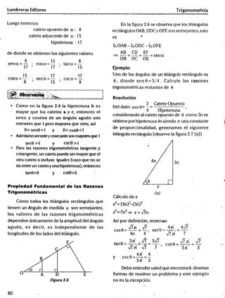 Lumbreras Editores Trigonometría
Luego tenemos
cateto opuesto de a : 8
cateto adyacente de a : 15
hipotenusa : 17
de donde se obtienen ios siguientes valores
8 15 8
se n a = — • eos a-=— • tana = —
17 ’ 17 ’ 15
„ 15 . 17 17
8 ’ 15 ’ 8
Observación _____________ _
• Como en la figura 2.4 la hipotenusa b es
mayor que los catetos a y c, entonces el
seno y coseno de un ángulo agudo son
menores que 1 pero mayores que cero, así
0 < sen8 <l y -0 <cos6 <l
• Asimismosecanteycosecantesonmayoresque 1
sec0 >1 y cscG > 1
• Para las razones trigonométricas tangente, y
cotangente, un cateto puede ser mayor que el
•otro cateto o induso iguales (caso que no se
da entre un cateto yuna hipotenusa), entonces
tan9>0 y cot9>0
Propiedad Fundamental de las Razones
Trigonométricas
Como todos los triángulos rectángulos que
tienen un ángulo de medida a son semejantes,
los valores de las razones trigonom étricas
dependen únicamente de la amplitud del ángulo
agudo, es decir, es independiente de las
longitudes de los lados del triángulo.
En la figura 2.6 se observa que los triángulos
rectángulos OAB, ODCy OFE son semejantes, esto
es *
i^OAB - ÍS.ODC - C^OFE
AB CD EF
OB OC OE
= sen«
Ejemplo
Uno de los ángulos de un triángulo rectángulo es
0 , donde sen 8 = 3/4 . Calcule las razones
trigonométricas restantes de 0
Resolución
„ , , 3 Cateto Opuesto
Del dato: sen 0= - = ——---------------,
4 Hipotenusa
considerando al cateto opuesto de 0 como 3n se
obtiene por hipotenusa 4n siendo n una constante
de proporcionalidad, generam os el siguiente
triángulo rectángulo (observe la figura 2.7 (a))
3n
Cálculo de x
x2=(4n)2-(3n) 2
v7n
Así por definición, tenemos
Q -Jlfi -Jl . 4 /í Asjl
cos0 = ------= — , sec6 = 7=—
7 = ------
4n 4 VtV 7
f Q 3 / V7 3^7 „ j f f{
tan0 = - ;= -7x-7= = — co t0 = ^—7-
V7yí V7 7 3 rT 3
csc0 =
4 /
3rí
Debe entender usted que encontrará diversas
formas de resolver un problema y este ejemplo
no es la excepción.
80
 