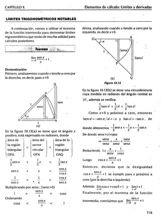 CAPÍTULO X Elementos de cálculo: Límites y derivadas
LÍM ITES TRIGONOM ÉTRICOS NOTABLES
A continuación, vamos a utilizar el teorema
de la función intermedia para demostrar límites
trigonométricos que serán de mucha utilidad para
cálculos posteriores.
v Teorema . ______ j
üm sen*
= 1
D em ostración
Primero, analizaremos cuando x tiende a cero por
la derecha, es decir, parax>0.
(a)
En la figura 10.13(a) se tiene que el ángulo x
positivo, está expresado en radianes, donde
área de 'área del ' 'área de la '
la región sector región
triangular circular triangular
OPA
1
-s e n x
2
i. OPA J [ o a q J
-ta n x
2
<
1
-X
2
<
senx < X <
senx
cosx
i i cosx
senx * X senx
Multiplicando por sen x ; (senx>0)
1
Ordenando
cosx
senx
x
senx
cosx
Ahora, analizando cuando x tiende a cero por la
izquierda, es decir x<0.
A
|tanx|
(b) Q
Figura 10.13
En la figura 10.13(b) se tiene una circunferencia
cuya medida en radianes del ángulo central es
|x |, además se verifica:
-Isenxl < —
Ixl < -Itanxl
2 2 2
Como x< 0 y próximo a cero, entonces
Isenxl = -senx; 1x1= -x y Itanxl = -ta n x , de
1 1 1
donde obtenemos --s e n x < - —
x < - -ta n x
De donde senx>x>tanx
senx x tanx
= )------ < ------- < -------
senx senx senx
Reduciendo 1<—
— <——
senx cosx
. senx ,
Luego c o sx < -------<1
x
Entonces, decim os que la desigualdad
Senx *
•
c o sx < — — <1 se cumple para x próximo a
cero (por la derecha o izquierda).
Además lim cosx = cosO = l y liml = l .
x->0 x-+0
Finalm ente, por el teorem a de la función
.. senx
intermedia, concluimos que -------= 1
^ x-,0 X
719
 