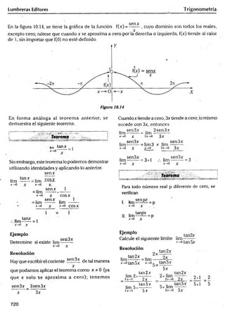 Lumbreras Editores Trigonometría
sen x
En la figura 10.14, se tiene la gráfica de la función f(x) = -------, cuyo dominio son todos los reales,
excepto cero; nótese que cuando x se aproxima a cero por la derecha o izquierda, f(x) tiende al valor
de 1, sin importar que f(0) no esté definido.
En form a análoga al teorem a anterior, se
demuestra el siguiente teorema.
i : 1 ...
i Teorema
tanx
= 1
Cuando x tiende a cero, 3x tiende a cero; lo mismo
sucede con 3x, entonces
sen3x 3sen3x
lim-------- = lim -
x—
»0 y 3x-»0
lim
x—
>
0
X
sen3x
3x
sen3x
= Iim3 x lim ----------
X x->0 3x->0 3x
Sin embargo, este teorema lo podemos demostrar
utilizando identidades y aplicando lo anterior,
senx
lim
x—
>
0
tanx = lim cosx
*-»o X.
senx
= lim ------->
X-.0 X
=lim
*->0
senx
lim -------
x-<0 cosx
tanx ,
.-.lim------= 1
x->0 r
Ejemplo
Determine si existe lim sea^*
x-tO X
Resolución
Hay que escribir el cociente sen3x de tal manera
x
que podamos aplicar el teorema como x * 0 (ya
que x solo se aproxim a a cero); tenem os
sen3x _ 3sen3x
x 3x
.. sen3x „ , .. sen3x „
lim--------= 3x1 .-.lim ----------= 3
x—
»
0 x X
-+0 X
Teorema
Para todo número rea! p diferente de cero, se
verifican
. senpx
I. ltm-— — = p
II. l i m ^ H = p
J-0 X
Ejempl° tan2x
Calcule el siguiente límite lim--------
x-^otan5x
Resolución
lim
tan2x
2x
tan 2x
..... L= lim —
x-*otan5x x-*og^tanDX
lim 2
2x^0
tan2x
2x
5x
2x lim
2x->0
tan2x
2x _ 2x1
lim 5
5x-*0
tan5 x
5x
5x lim
5x-*0
tan5x 5*1
5x
2
' 5
720
 