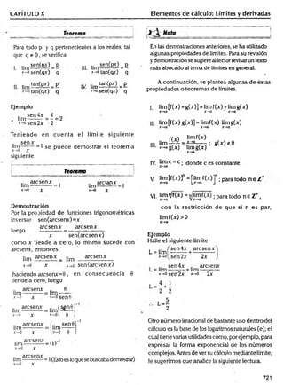 CAPITULO X Elementos de cálculo: Límites y derivadas
Teorema
Para todo p y q pertenecientes a los reales, tal
que q * 0, se verifica
L l i m 5 ^ = P III. l i m ^ M = E
*-» sen(qv) q *->
o tan(qx) q
II. l i m ^ P í l = P
tan(cpr) q
IV i¡m Í£QÍP£l = P
sen(qx) q
Ejemplo
.. sen4x 4
. lim-------- = —
*-°sen2x 2
2
Teniendo en cu en ta el límite siguiente
sen* ,
lim-------= Lse puede dem ostrar el teorem a
ic~*P X
siguiente
!
__________________Teorem a _____
aresenx arctanx ,
lim--------— = 1 hm-—--------= 1
x-» 0 X x-*0 x
Demostración
Ppr la propiedad de funciones trigonométricas
inversas sen(arcsenx)=x
. are sen x are sen x
luego ------------= ------— ---------
x sen(arcsenx)
como x tiende a cero, lo mismo sucede con
aresenx, entonces
fim ^ s e n x _ ¡¡m aresenx
x~*o x x-.o sen(arcsenx)
haciendo arcsenx=9 ,
tiende a cero, luego
,. aresenx 9
Iim-----------= lim ------
x—
o x «-o sen 6
areseav (sen0í
lim-----------= hm —
—
en consecuencia 0
(Estoes loque se buscabademostrar)
¡ I ^ N o ta I
En las demostraciones anteriores, se ha utilizado
algunas propiedades de limites. Para su revisión
ydemostración se sugiere al lector revisarun texto
más abocado al tema de límites en general.
A continuación, se plantea algunas de éstas
propiedades o teoremas de límites.
I. lim[f(x) + g(x)] = limf(x) +limg(x)
x~*a x-*a ~ x —
*a
II. lim [f(x)g(x)] = limf(x) limg(x)
ffy') limf(x)
III lim l7í T = f ia^ : S(*)*0
“*
• *-*ag(x) Iimg(x)
IV. lim c^C ; donde c es constante
V. lim[fW ]n =[lim f(x)]n ; para todo n e Z +
V!. Hm!
v/fW = ; para todo n e Z +,
con la restricción de que si n es par,
lim f(x)>0
x -*a
L x j t t U p i U
Halle el siguiente límite
L
.. i sen4x aresenx
h m l----- — +
*->o(sen2x 2x
. .. sen4x aresenx
*-*°sen2x *->o 2x
, 4 1
2 2
, L - l
2
Otro número irracional de bastante uso dentro del
cálculo es la base de los logaritmos naturales (e); el
cual tiene varias utilidades como, por ejemplo, para
expresar la forma exponencial de los números
complejos. Antes de ver su cálculo mediante límite,
le sugerimos que analice la siguiente lectura.
721
 