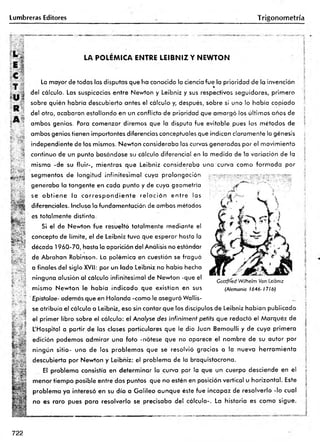 Lumbreras Editores Trigonom etría
L .
E l
LA POLEMICA ENTRE LEIBNIZ Y NEWTON
R
A 5
V •
; C
-
H
&
ftgss
_ .¿ La mayor de todas las disputas que ha conocido la ciencia fue la prioridad de la invención
r® *
del cálculo. Las suspicacias entre Newton y Leibniz y sus respectivos seguidores, primero
sobre quién habría descubierto antes el cálculo y, después, sobre si uno lo había copiado
de! otro, acabaron estallando en un conflicto de prioridad que am argó los últimos años de
ambos genios. Para comenzar diremos que la disputa fue evitable pues ios métodos de
ambos genios tienen importantes diferencias conceptuales que indican claramente la génesis
independiente de los mismos. Newton consideraba las curvas generadas por el movimiento
continuo de un punto basándose su cálculo diferencial en la medida de la variación de la
misma -de su fluir-, mientras que Leibniz consideraba una curva como form ada por
segmentos de longitud infinitesim al cuya prolongación '.jv T ív r y r r y ••vjp
generaba la tangente en cada punto y de cuya geometría
se o b tie n e la c o rre s p o n d ie n te re la c ió n e n tre las
diferenciales. Incluso la fundomentación de ambos métodos
es totalmente distinta.
Si el de Newton fue resuelto totalmente mediante e!
concepto de límite, el de Leibniz tuvo que esperar hasta la
década 1960-70, hasta la aparición del Análisis no estándar
de Abrahan Robinson. La polémica en cuestión se fraguó
a finales del siglo XVII: por un lado Leibniz no había hecho
ninguna alusión al cálculo infinitesimal de Newton -que el
mismo Newton le había indicado que existían en sus
Epistolae- además que en Holanda -como le aseguró Wallis-
se atribuía el cálculo a Leibniz, eso sin contar que los discípulos de Leibniz habían publicado
l el primer libro sobre el cálculo: el Analyse des infiniment petits que redactó el Márquez de
L'Hospital a partir de las clases particulares que le dio Juan Bemoulli y de cuya primera
fí edición podemos adm irar una foto -nótese que no aparece el nombre de su autor por
eí ningún sitio- uno de los problem as que se resolvió gracias a la nueva herram ienta
í j descubierta por Newton y Leibniz: el problema de la braquistocrona.
El problema consistía en determ inar la curva por la que un cuerpo desciende en el
menor tiempo posible entre dos puntos que no estén en posición vertical u horizontal. Este
problema ya interesó en su día a G alileo aunque éste fue incapaz de resolverlo -lo cual
no es raro pues para resolverlo se precisaba del cálculo-. La historia es como sigue.
T b iS
Gottffíed Wilhelm Vori Leibniz
(Alemania 1646- 1716)
5
¡:
722
 