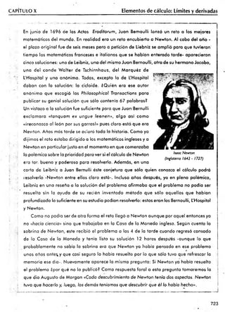 CAPITULO X Elementos de cálculo: Límites y derivadas
En junio de 1696 de las Actas Erodiiorum, Juan Bemoulli lanzó un reto a los mejores
matemáticos del mundo. En realidad era un reto encubierto a Newton. Al cabo del ano -
el plazo original fue de seis meses pero a petición de Liebniz se am plió para que tuvieran'
tiem po los matemáticos franceses e italianos que se habían enterado tarde- aparecieron
cinco soluciones: una de Leibniz, una del mismo Juan Bernoulli, otra de su hermano Jacobo,
una del conde W alter de Tschirnhaus, del M arquéz de
L'Hospital y una anónima. Todas, excepto la de L'Hospital ,r- •>’
daban con la solución: la cicloide. ¿Quién era ese autor
anónim o que escogió las Phiiosophical Transacfions para
publicar su genial solución que sólo contenía 67 palabras?
Un vistazo a la solución fue suficiente para que Juan Bernulli
exclam ara «tanquam ex ungue leonen», algo así com o
«¡reconozco al león por sus garras!» pues claro está que era
Nev/ton. Años más tarde se aclaró toda la historia. Como ya
dijimos el reto estaba dirigido a los matemáticos ingleses y a
Nev/ton en particular justo en el momento en que comenzaba
la polémica sobre la prioridad para ver si el cálculo de Newton
era tar, bueno y poderoso para resolverlo. Además, en una
carta de Leibniz a Juan Bernulli éste conjetura que sólo quien conozca el cálculo podrá
lesolverlo -Newton entre ellos claro está-. Incluso años después, ya en plena polémica,
Leibniz en una reseña a la solución del problema afirm aba que el problema no podía ser
resuelto sin la ayuda de su recién inventado m étodo que sólo aquellos que habían
profundizado lo suficiente en su estudio podían resolverlo: estos eran los Bernoulli, L'Hospital
y Newton.
Como no podía ser de otra forma el reto llegó a Newton aunque por aquel entonces ya
no «hacia ciencia» sino que trabajaba en la Casa de la Moneda inglesa. Según cuenta la
sobrina de Newton, este recibió el problema a las 4 de la tarde cuando regresó cansado
de la Casa de la Moneda y tenía lista su solución 12 horas después -aunque lo que
probablem ente no sabía la sobrina era que Newton ya había pensado en ese problema
unos años ante^y que casi seguro lo había resuelto por lo que sólo tuvo que refrescar la
memoria ese día-. Nuevamente aparece la misma pregunta: Si Newton ya había resuelto
el problema ¿por qué no lo publicó? Como respuesta foral a esta pregunta tomaremos la
que dio Augusto de Morgan «Cada descubrimiento de Newton tenía dos aspectos. Newton
tuvo que hacerlo y, luego, los demás teníamos que descubrir que él lo había hecho»,.
Isaac Newton
(Inglaterra 1642 - 1727)
723
 