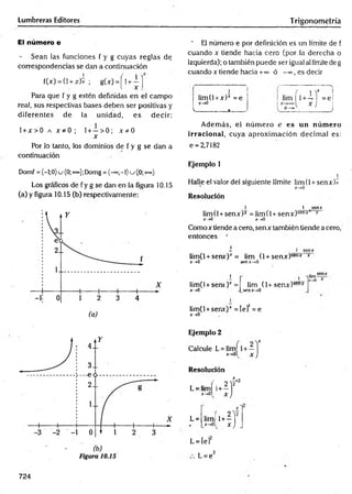 Lumbreras Editores Trigonometría
El número e
- Sean las funciones f y g cuyas reglas de
correspondencias se dan a continuación
fW = (l + Jf)* ; g(jr)=j 1+ i |
Para que f y g estén definidas en el campo
real, sus respectivas bases deben ser positivas y
diferentes de la unidad, es decir:
l + x > 0 a x * 0 ; 1+ —> 0; x * 0
x
Por lo tanto, los dominios de f y g se dan a
continuación
Domf ={-l;0)j(0;+°°);Domg = (-=°;-1)u (0;-h»)
Los gráficos de fy g se dan en la figura 10.15
(a) y figura 10.15 (b) respectivamente:
’ El número e por definición es un límite de f
cuando x tiende hacia cero (por la derecha o
izquierda); o también puede ser igual al límite de g
cuando x tiende hacia +
■
*= ó -<», es decir
Además, el núm ero e es un núm ero
irracional, cuya aproxim ación decim al es:
e = 2,7182
Ejemplo 1
2
Halle el valor del siguiente límite limtl + senx)*
x-»0
Resolución
r i v ¡
i lim | 1+ -. I =ei
x ) I
____ )
i
; lim(l +x)* = e
| X
-»0
L— --------.»
____
1 1 sen x
lim(l + senx)* = lim(l+ senx)senx* x
x-»0 x-»0
Comox tiende a cero, senx también tiende a cero,
entonces
i- 1 sen x
lim(l + senx)x = lim (l + senx)sen* *
x-»Q sen x-»0
j senx
lim(l + seru)r =
x —
»0
Iim(l + senr) * = [e]1= e
x->0
lim (1+ senx)sen*
senx->0
Ejemplo 2
Calcule L= lim
x-tOl
Resolución
L = imí u i f
x-»0l
x j
L= lim r . * í f
4 . x-*0 l X)
L = [el2
L= e2
724
 