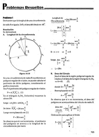 Problemas Resueltos
Problema 1
Demuestre que la longitud de una circunferencia
2
de radio Res igual a 2rtRyel área del círculoes rtR .
Resolución
Se demostrará
A. Longitud de la circunferencia
En una circunferencia de radio R inscribimos un
polígono regular de n lados, se puede calcular el
perímetro de dicho polígono, considerando el
gráfico mostrado
Sea P el perímetro del polígono regular de n lados.
P= n( A,A2 )... (1)
/
En el triángulo A¡OA2 (isósceles) trazamos la
altura OH.
luego «A.OH=<HOA, = —
1 ¿ n
Se tiene A,A2 = 2Rsen —
n
Luego reemplazando en (1)
P = 2 R n sen -
n
Se observa que si n se incrementa, el perímetro
del polígono se acerca a la longitud de la
circunferencia; por tanto
Longitud de n
„ =lim 2Rnsen—
Circunferencia n->» n
L = Iim-
2Rrí
' n ^ Tí
s e n -
n n
{ ^
rt n
s e n - se n -
L = lim 2Rn----- = 2Rn lim--------
n—
»*» T í n—
»*» T í
Si n-
n
=» ——
>0
n
n
i s e n -
luego, hm ___ n _ j
L = 2Rn
B. Área del Círculo
Sea Ael área de la región poligonal regular de
n lados y S el área de la región triangularA,OA2
=> A=nS. ..(1),
. _ R *R 27t
donde S= —-—sen—
¿ n
Reemplazando en (I)
. nR2 2ti
A = -----sen —
2 n
Se observa que si n se incrementa, el área del
polígono se acerca al área del círculo de radio R.
area del
= lim
círculo n-*»
nR 2re
-----sen —
2 n
Ordenando para aplicar el límite
S = lim TtR
2n
sen —
2 _
_ n_
2n
•
725
 