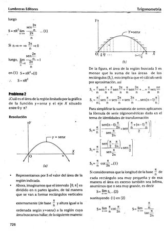 Lumbreras Editores Trigonometría
luego
S = nR lim
Si
2ir
sen—
___ n_
2n
n
27
1
— =>
n
2n
luego, lim
sen-
n
en (1) S = t
c
R2x(1)
S = JtR
...0 )
o
= i
Problema 2
¿Cuál es el área de la región limitada por la gráfica
de la función y = semr y el eje X situado
entre 0 y n?
Resolución
• Representamos por S el valor del área de la
región indicada.
• Ahora, imaginamos que el intervalo [0; ir] es
dividido en n partes iguales, de tal manera
que se van a formar rectángulos verticales
7
1
externamente (de base — y altura igual a la
ordenada según y=senx) a la región cuya
área buscamos hallar; de la siguiente manera:
(b)
De la figura, el área de la región buscada S es
m enor que la sum a de las áreas de los
rectángulos (S,), esto implica que el cálculo será
por aproximación, así
. ir jr ir 2n n 3ir ir mr
S. = —sen —+.—sen — + —sen — + ... + —sen —
n n n n n n n n
_ 71 71 271 371 » 7T
S.= — s e n - + sen — + sen — + ...se n (n -l)-
n[_ n n n n .
Para simplificar la sumatoria de senos aplicamos
la fórmula de serie trigonométricas dado en el
tem a de identidades de transformación
7
1
s , = -
* n
sen(n-l)
2n xsen
7t r 71
—h(n —
lj —
2n
Tí
s,= —
1 n
, n n
s e n o
2 2n
71
sen—
2n
xsen-
tí n
S'= ñ c o t2ÍÍ -(1)
Si consideramos que la longitud de la base — de
cada rectángulo sea muy pequeña y de esa
m anera el área en exceso también sea ínfima,
asumimos que n sea muy grande, es decir
S= i™ s, ...(2)
sustituyendo (l)e n (2 )
S= lim í cot—
n->
* n 2n
S= lim
n-»oo
n
n
tan-
2n
726
 