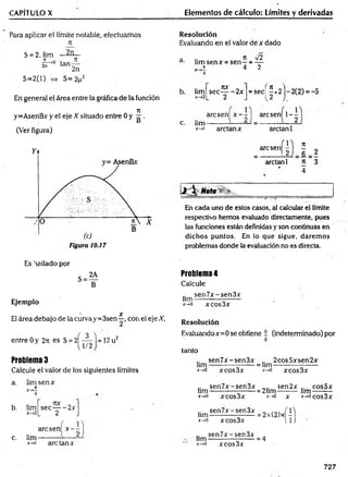 CAPÍTULO X Elementos de cálculo: Límites y derivadas
Para aplicar el límite notable, efectuamos
71
2n
S = 2, lim
s r ° tan
S=2(l)
JI
2n
S=2p2
En general el área entre la gráfica de la función
71
y=AsenBx y el eje X situado entre 0 y g .
(Ver figura)
Resolución
Evaluando en el valor de x dado
a .. 7t V 2
d■ lim senx = s e n - = —
„ * 4 2
lim
x->2
7IX o
sec----- 2x
2
f n
= sec
Ir2
)
arcsenl x -   arcsen! 1-
c. lim-
X — >1 ardan x ardan 1
arcsen|
ardan 1 n 3
4
Mota'1 v .__________________ ____
En cada uno de estos casos, al calcular el límite
respectivo hemos evaluado directamente, pues
las funciones están definidas y son continuas en
dichos puntos. En lo que sigue, darem os
problemas donde la evaluación no es directa.
Es 'rallado por
Ejemplo
• x
El área debajo de la curvay=3sen—, con el eje X,
entre 0 y 27: es S = 2 ^ ^ j = 12 u2
Problema 3
Calcule el valor de los siguientes límites
a. lim sen x
rt
b. lim
c. lim
*-»i are tan x
sec— -2 x
2 ' J
arcsen x —
2-
Problema4
Calcule
sen7x-sen3x
lim--------------------
x-*
0 xcos3x
Resolución
Evaluandox=0 se obtiene i (indeterminado) por
tanto
sen7x-sen3x 2cos5xsen2x
hm ------------------- = hm --------------------
*->o xcos3x jt
-*o xcos3x
sen7x-sen3x
hm -------------------
x->0 xcos3x
= 21im
x-*G
sen2x
x
lim
cos5x
x->ocos3x
.. sen7x-sen3x „ (1)
lim ------------------- = 2x(2)x -
*->o xcos3x l l j
sen7x-sen3x
lim --------------------
jt->o xcos3x
= 4
727
 