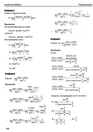Lumbreras Editores Trigonometría
Problema 5
Evalúe el siguiente límite
_ .. f 3 sen7
ix -s e n 37tx
E = lim ------------j----------
x 4
Resolución
De las fórmulas del arco triple
3sen 0 - sen 30 = 4sen30
entonces
tanx
.. ta n x -se n x J .. sen 9
lim-------- =
■
------=2 lim------ ¿
sen x
ta n x -se n x J
lim-------- =
------ = 2
tan x -se n x
Um-------- ;------=
I“>
0 sen x
1
*->«senx
,2 ',
lim-
*->0coSX
3senrcc-sen3nx = 4sen Ttx
Reemplazando con E
E = lim
x -> 0
f . 3 "
4sen ux
tanx
Problema^
Calcule R= lim
cotx + cot2x
"í sen 2 x -sen x
3
sen 7tx 1 tan x
E = lim4¡
x —
>0
E = 4| l i m ^ l lim ^ H
, * - * 0 X J*-*0 X
E = 4(7t) xl
E = 4ji3
Problema 6
Calcule lim
tan x - sen x
*-*° sen x
Resolución
senx
ta n x -se n x .. r0c *
•
lim-------- x- = lim -*
x-*° sen x
-senx
3
sen x
Resolución
Como
sen(2x + x)
cotx +cot2x _ senx sen 2x
sen 2 x -sen x
cotx + cot2x
sen 2 x -sen x
cotx +cot 2x
sen 2 x -sen x
cotx +cot2x
sen2x-senx
x 3x
2sen —eos —
2 2
sen3x
2 senxsen2xsen—co s^ -
2 2
¿ sen y
%senxsen2xsen —c o s /í
2 / 2
sen-
3x
senxsen2xsen—
2
^eríx-f —-—
lim ^ x - senx = 1¡m-------Ico sx
x-^° sen3x x-*° serdT sen2x
1-cosx
2sen
2X
1¡mtan x -se n x =1¡m_ c ^ =lim_ c o ^
. v.<n —
__ ‘ .. v
- .
*->° sen x x-*° sen x jr->
0 sen x
ta n x -se n x .. „
lim-------- =
------=lim 2>
x-*° sen x x_>0
sen-
senx cosx
Entonces, reemplazando en R, tenemos
3x
sen-
R = lim -
R =
R =
sen x sen 2x sen—
3 2
n
se n -
_________2
T
I 2rt 7
1
s e n -s e n — s e n -
3 3 6
1
S V3 1
-— X X —
2 2 2
* - !
728
 