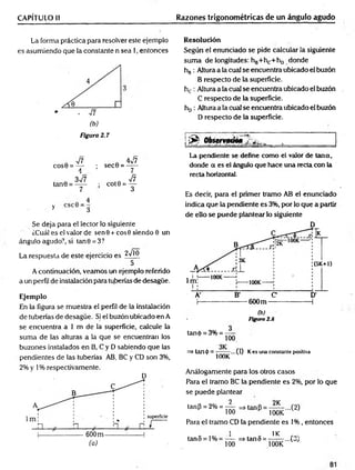 CAPÍTULO II Razones trigonométricas de un ángulo agudo
La forma práctica para resolver este ejemplo
es asumiendo que la constante n sea 1, entonces
(b)
Figura 2.7
n V?
COS0 = —
A
n 4v/7
; sec0 = - y -
, . 3^7
tan0 = -----
7
; cot0 = ^
4
y 3
Se deja para el lector lo siguiente
¿Cuál es el valor de sen 9 + eos 0 siendo 0 un
ángulo agudo?, si tan0 = 3?
La respuesta de este ejercicio es jVjj)
5
A continuación, veamos un ejemplo referido
a un perfil de instalación para tuberías de desagüe.
Ejemplo
En la figura se muestra el perfil de la instalación
de tuberías de desagüe. Si el buzón ubicado en A
se encuentra a 1 m de la superficie, calcule la
suma de las alturas a la que se encuentran los
buzones instalados en B, C y D sabiendo que las
pendientes de las tuberías AB, BC y CD son 3%,
2% y 1% respectivamente.
(a)
Resolución
Según el enunciado se pide calcular la siguiente
suma de longitudes: hg+hc+ho donde
hB: Altura a la cual se encuentra ubicado el buzón
B respecto de la superficie.
hc : Altura a la cual se encuentra ubicado el buzón
C respecto de la superficie.
hD: Altura a la cual se encuentra ubicado el buzón
D respecto de la superficie.
!^ Observado* 2 ^
La pendiente se define como el valor de Urna,
donde a es el ángulo que hace una recta con la
recta horizontal.
Es decir, para el primer tramo AB el enunciado
indica que la pendiente es 3%, por lo que a partir
de ello se puede plantear lo siguiente
(b)
Figura 2.8
tané = 3% = ----
100
=> tan(j>= — ...(1)
v 100K
Kes una constante positiva
Análogamente para los otros casos
Para el tramo BC la pendiente es 2%, por lo que
se puede plantear
2 9K
tanP = 2% = —
— =»tanP = — ...(2)
100 H 100K
Para el tramo CD la pendiente es 1% , entonces
i 1K
tan5 = l% = — =>tan5 = —— ...(3)
100 100K
 