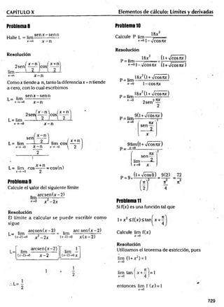 CAPÍTULO X Elementos de cálculo: Límites y derivadas
Problema 8
Halle L = lim
se n x -se n n
*-»n x - n
Problema 10
Calcule P lim —
x-»01_
18jc2
Vcosrcr
Resolución
lim
„ , x - n i I x +n
2sen[ —
— |cos| —
Como x tiende a n, tanto la diferencia x - n tiende
a cero, con lo cual escribimos
L= lim
sen x -s e n n
x-n-*0 x - n
Resolución
P = lim
18x2 (lW cosrcx)
x-*°í--Jcosjvc (í +y/cosnx)
_ .. 18x2(l + /cos7tx)
P = lim-----------------------
x-.0 1-COS7W
18x2(l W cosjix)
P = lim
x-,0
2 sen
27U
f
L= lim
x -n -> 0
n ,x - n ] fx + n
2 s e n ------ e o s ------
2 n 2
x - n
sen
L= lim
2 J .. ( x + n
—
—1 lim eos
1
1
1
1L----- *
-------- 1
1
1
1
1 --~
-n -» 0 X — H .r - n —
»0 ^ 2
L= lim eos——
— —
cos(n)
x -n -> 0 2
Problema 9
Calcule el valor del siguiente límite
a rc se n (x -2 )
lim------«----------
x2 - 2x
Resolución
El límite a calcular se puede escribir com o
sigue
a rc se n (x -2 ) .. a rc s e n (x -2)
L= lim ------5---------- = lim -------;----—
t—
U-2)—>0 x 2 - 2 x (x
-2)->0 x(x-2)
arcsen (x -2 )
lim --------- i------ lim —
(X-2P-.0 x - 2 [(x-2)->0x_
.L= -
2
p = lim 9 ( l W ^ p
rtX
sen —
__2
91im(l + -Jcosñx)
P_ x-»0______________
. o
sen —
lim------ —
P = 9
X-.0 X
(l + VcosO) 9(2) 72
n_
4
Problema 11
Si f(x) es una función tal que
1+ x 2 < f(x)< tan^x + ^
Calcule lim f(x)
x-*0
Resolución
Utilizamos el teorem a de estricción, pues
lim (1 + x2) = 1
lim tan x + - |= 1
x->o ^ 4,
entonces lim f (x) = 1
x-*0
729
 