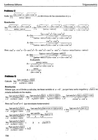 Lumbreras Editores Trigonometría
Problema 12
2 ' r 2
~ " - Vrr — ■
-Jm +co s'x -V m + cos"a . , .
Halle lina---------------------------------- , en términos de las constantes m y a.
s e n a -s e n x
Resolución
Vm + eos2x - Vm + eos2a (Vm + cos2x ■
lina-------------------------- ------- = lim -
V m Tcos^a) (Vrñ+ cos2x + Vm + eos2a )
sena - sen* (sena -señar) • (Vm + eos2x + Vm + eos2a )
(m + eos2x ) - (m + eos2a)
A= Hm — ---------- _ ----------—
*_>a(sena-senx)(V m + cos‘x + Vm + cos a j
A= lim
2 2
eos x -c o s a
J~
*a (sena - senx)(Vm + eos2x + Vm +cos‘ a )
Pero eos2x - eo s2a = (l - s e n 2* ) - ( l - se n 2a ) = s e n 2a - se n 2* = (s e n a + seru r)(sen a - s e n x )
(sena +sen x ) (¿ sa a ^ S e n x )
A= lim - -------------- ---------- _
(¿en<t~=^s€nx) (Vm + eos2x + Vm + eos"
A=
Evaluando
sena + sena
2 I T
- - -Vrr --- -
A =
[m + eos" a + Vm + eos" a
sena
m + eos a
Problema 13
Calcule lim
(are sen3x)x Vtanx
x->o‘ x V cscx -co tx
Resolución
Nótese que, en el límite a calcular, no tiene sentido si x —
>0 ', ya que tanx sería negativo y Vtanx no
estaría definido en los reales.
(are sen 3x)Vtanx (arcsen3x)Vtanx (Vcscx+cotx) (arcsen3x)VtanxVcscx + cotx
■
eet “ Jim i i __i_
g
!í v— — _■ . —
• 2
2
2 ItH"t — — ■
‘ ■............. -- —
----- — —
.
í™ xVcscx-cotx xV cscx-cotx (Vcscx+cotx) jr->0
Pero CSC2X-C0t2X= 1 (por identidades fundamentales)
lim ■
xVcsc2x -c o t2x
(are sen 3x)Vtanx (aresen 3x) Vtan x esc x + tan xcot x .. (arcsen3x)Vsecx + l
hm-----? = lim--------------------------------------------- = lim------------------------—
X-.0* X V c S C X - C O t X j_ ,o * X x-»0* x
(arcsen3x)Vlanx - lim ------------- lim Vsecx + l
lim .---------------
x-*0
' xVcscx-cotx
.. (arcsen3x)Vtanx
lim -
mo* xV cscx-cotx
Vsec0+1
.. "(arcsen3x)Vtanx _
lim -----7 ..... ...... = 3n
/2
x-,0
' xV cscx-cotx
730
 