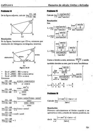CAPÍTULO X Elementos de cálculo: Límites y derivadas
Problema 14
De la figura adjunta, calcule l i m ^ —
Resolución
En la figura, hacem os que CE=a, entonces por
resolución de triángulos rectángulos, tenemos
• En el A BEC : BE= a tan a
• En el ¿3BAE : AB= a tan a sen a
• En el ¿3CDE: C D = ac o sa
Entonces
CD-AB .. a c o s a -a ta n a s e n a
lim — —— = lim-
a-*0CE-BE a-*0 a - a ta n a
.. CD-AB
lim----— —= lim
a-»o CE —
BE
cosa-
1-
sen a
cosa
sena
cosa
.. CD-AB
lim-----------
a->o CE - BE
(cosa+ sen a)(co sa-sen a)
= lim--------------- £ 3 ^ --------------
a-»o co sa-sen a
cosa
lim — —A®. = i¡m (cosa + sena)
a->o CE —
BE ó-*o
.. CD-AB n
lim-----------= cosO + senO
CE —
BE
.. CD-AB
lim ------------ = 1
“ -*0 CE - BE
Problema 15
Calcule lim
l-co s(sen 4 x )
x~'° sen (sen3x)
Resolución
Sea
, .. l-cos(sen4x)
L = lim------—
---------—= lim
2sen'
¡( sen4x
*-*° sen (sen 3x) *-*° sen (sen 3x)
'sen 4 jr'"1
L = lim2
x->0
sen
L = 21im
x-+0
sen (sen 3x)
, sen4x
sen
( sen4x) ( sen4x'j
2 [ T J
sen(sen3x) (sen3x)
(sen3x)
Como x tiende a cero, entonces sen^x y sen3x
2
también tienden a cero, por lo tanto escribimos
, sen4* 1 l2
sen
L = 2
lim
sen4*-*0 sen4x
_2_ 1.. sen4x
„ ,-x -lim ---------
sen (sen 3x) 2*->o sen3x
lim , o 
xníx-^o (sen3x)
L = 2
1 1 4
- x - x -
.1 2 3
’ = * L = -
9 . 9
Problema 16
Calcule lim-
x-*Q
|x + sen jc.+ ¡tan jc—
jc|
Itan jc¡
Resolución
Primero calcularem os el límite cuando x se
aproxima a cero, a través de valores positivos, es
x + sen2x + ltan x -x |
decir lim ---------- ¡
—
i— ------------
x-»o- |tanjrj
731
 
