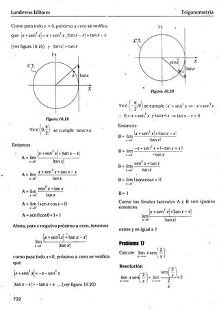 Lumbreras Editores Trigonometría
Como para todo x > 0, próximo a cero se verifica
que |x + sen2xj = x +sen2x ;jtan x -x | = ta n x -x
(ver figura 10.19) y ¡tanx = tan x
V x e (0 ;-| se cumple tanx>x
Entonces
A = lim ■
X
~»Cf
x +sen x +Itan x - x 
tanx
A = lim
J
C
-tO
*
A= lim
x-,0'
x + sen x + ta n x -x
tanx
sen x + tanx
tanx
A= lim (senxcosx + 1)
x-*0"
A = sen0cos0 + l = l
Ahora, para x negativo próximo a cero, tenemos
x +sen2x| + Itanx - xl
lim -—
x-*0‘ tanx
como para todo x<0, próximo a cero se verifica
qué
x +sen2x = -x - sen2x
|tan x -x | = -tan x +x ... (ver figura 10.20)
732
Vxe se cumPÍe M > sen2x =>-x>sen x
.-. 0 > x +sen2x ytanx<x = > tan x -x < 0
Entonces
x + sen2x! +Itanx - xl
B= lim
x-»0~
B = lim
x->0"
Itanxl
-x -s e n 2x + (-tan x + x)
-tan x
_ sen x + tanx
x-*o~ tanx
B= lim (senxcosx + 1)
*->o'
B= 1
Como los límites laterales A y B son iguales
entonces ,
x + sen x +'ta n x -x
lim-
x -a |tanx|
existe y es igual a 1
Problema 17
Calcule lim xsen!
Resolución
lim xsen — |= lim
l x , 2
x
x2
 