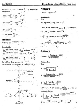 CAPITULO X Elementos de cálculo: Límites y derivadas
escribimos
lim xsen — ¡= lim
u
5 , se tiene — =>o> entonces Problema 19
X 1
(2 ) Calcule lim(cosx)*
sen x-*0
2 m — 2 ^ X2
- - + 0 ± Resolución
X ( 2 
Sea
sen — 1 1
2 lim L=lim(cosx)x =lim(l+cosx-l)x
X
x-iO x-*0
iim xsen| —J = 2 x 1
lim xsenj —j = 2
x arc tan x -sen x
rodlema18
Calcule lim
Resolución
.. x arc tan x -sen x .. ,
lim -----------------------= lim arctan x -
senx
x arc tan x -sen x .. . * ..
lim -----------------------= lim arelan x - lim
x arc tan x -sen x
x
senx
lim * - 0 = *
2 2
sen*
La gráfi :os de y=arctanx a y =
A
.
se observan en las figuras 10.21 (a) y 10.21 Cb)
(a)
(b)
Figura 10.21
Como x —
>0, entonces (eos x -1) -> 0. entonces
1 cosx-1
L= lim (1+ cosx-1)™**-* *
cosx-l->0
L= | lim (1+cosx —
1)cosx-i *
l cosx~l-+0 '" J
-2sen — sen—
lim ------------2 lim ----------------- 2- lim s e n - - 2 x - x 0
L — g r~*° x - g x-*o x x—
o 2 = g ¿
L = 1
L= e° =1
Problema 20
Calcule lim
l+2sen2x
*->oLl-2sen2x.
Resolución
Sea
L= lim
l+2sen2x
L= lim
x-»0
L = lim
*->o|_l-2sen2x
l+2sen2x
l-2 sen 2 x
4sen2x
-1 + 1
- + 1
x-»oLl-2sen2x
Como x -+ 0 , entonces 4sen2x q t por [Q
l-2 sen 2 x
tanto escribimos
L= lim 1+
4sen2* ,01
. l-2sen2xj
,1-2 sen 2x
4sen2x
t 2sen2x >r-»oO-2sen2x)sen3x
4sen2jc 4sen2x
. 2 ,
........ ..... 4x-xl
0 x-*osen3x x - .o l- 2 se n 2x _ ^ 3
L= e3
733
 
