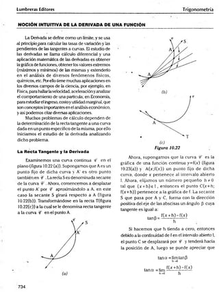 Lumbreras Editores Trigonometría
NOCIÓN INTUITIVA DE LA DERIVADA DE UNA FUNCIÓN
La Derivada se define como un límite, y se usa
al principio para calcular las tasas de variación y las
pendientes de las tangentes a curvas. El estudio de
las derivadas se llama cálculo diferencial y una
aplicación matemática de las derivadas es obtener
la gráfica de funciones, obtener los valores extremos
(máximos y mínimos) de las mismas y extenderlo
en el análisis de diversos fenóm enos físicos,
químicos, etc. Barello tiene muchas aplicaciones en
los diversos campos de la ciencia, por ejemplo, en
Física, para hallarlavelocidad, aceleración yanalizar
el comportamiento de una partícula; en Economía,
para estudiar el ingreso, costoyutilidad marginal, que
son conceptos importantes en el análisis económico,
y así podemos citar diversas aplicaciones.
Muchos problemas de cálculo dependen de
la determinación de la recta tangente a una curva
dada en un punto específico de la misma, por ello
iniciamos el estudio de la derivada analizando
dicho problema.
La Recta Tangente y la Derivada
Examinemos una curva continua rf en el
plano (figura 10.22 (a)). Supongamos que A es un
punto fijo de dicha curva y A' es otro punto
también en :
€ .La recta Ses denominada secante
de la curva W . Ahora, comencemos a desplazar
el punto A' por íf aproximándolo a A. en este
caso la secante S girará respecto a A (figura
10.22(b)). Transformándose en ia recta T(figura
10.22(c)) a la cual se le denomina recta tangente
a la curva W en el punto A.
f
Figura 10.22
Ahora, supongam os que la curva ÍF es la
gráfica de una función continua y=f(x) (figura
10.23(a)) y A(x;í(x)) un punto fijo de dicha
curva, donde x pertenece al intervalo abierto
1. Ahora, elijamos un núm ero pequeño h*Ó
tal que (x + h )e l , entonces el punto C(x+h;
f(x+h)) pertenece a la gráfica de f. La secante
S que pasa por A y C, forma con la dirección
positiva del eje de las abscisas un ángulo p Cuya
tangente es igual a:
tanP =
f(x + h )-f(x )
h
Si hacem os que h tienda a cero, entonces
debido a la continuidad de f en el intervalo abierto I,
el punto C se desplazará por & y tenderá hacia
la posición de A, luego se puede apreciar que
tan a = limtanP
h^O
tan a =lim
h->0
f(x + h )-f(x )
h
734
 