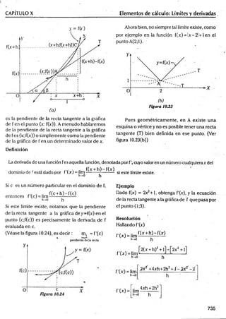 CAPÍTULO X Elementos de cálculo: Límites y derivadas
es la pendiente de la recta tangente a la gráfica
de f en el punto (x; f(x)). A menudo hablaremos
de la pendiente de la recta tangente a la gráfica
de fes (!r; f(x)) o simplemente como la pendiente
de la gráfica de f en un determinado valor de x.
Ahora bien, no siempre tal límite existe, como
por ejemplo en la función í(x) = !x-2l + len el
punto A(2;l).
Figura 1033
Pues geom étricam ente, en A existe una
esquina o vértice y no es posible tener una recta
tangente (T) bien definida en ese punto. (Ver
figura 10.23(b))
Definición
La derivada de una función fes aquella función, denotada por fc u y o valor en un número cualquierax del
, . . , r f(x + h )-f(x )
dominio de festa dado por t (x) = lim------------------- si este límite existe.
h -* 0 h
Si c es un número particular en el dominio de f,
' f(c + h )-f(c )
entonces f(c ) = lim —
-------— —
h^O h
Si este límite existe, notamos que la pendiente
de la recta tangente a la gráfica de f(x) en el
punto (c;f(c)) es precisamente la derivada de f
evaluada en c.
(Véase la figura 10.24), es decir: m, = f'(c)
pendiente deja recta
Ejemplo
Dado f(x) = 2x^+1, obtenga f'(x), y la ecuación
de la recta tangente a la gráfica de f que pasa por
el punto (1;3).
Resolución
Hallando f'(x)
f'(x) = lim
h—
>0
f(x + h )-f(x )
h
f'(x) = lim
h-»0
,_ [2 (x + h)2+ l]-[2 x 2+ l]
....... h-
h^O
^ 2'+4xh+2h2+ Í - ^ - f
f'W =
.. 4xh + 2h2
lim------------
h->0 h
735
 