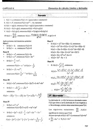 CAPITULO X Elementos de cálculo: Límites y derivadas
Teorema
I. f(x) = c, entonces f’(x) =0 ; (para todo c constante)
II. f(x) = y , entonces f'(x )= n x n_l; Vn racional
III. f(x) = cg(x), entonces f'(x) =cg'(x) (para todo c constante)
IV. h(x) = f(x)+g(x), entonces h'(x) =f'(x)+g'(x)
V. h(x) = f(x) g(x), entonces h'(x) =f'(x)g(x)+f(x)g'(x)
VT. h(x) = - y 4 , entonces h (x ) = * M g W — ; si g(x) * 0
SW g2(x)
A plicaciones del teo rem a anterior
Para I
• Si f(x) = 2, en to n ces f(x )= 0
• Si f(x) = —
7
i , en to n ces f(x )= 0
Para II
• Si f(x) = x2, en to n ces f’(x)= 2x
• Si f(x) = x '3, en to n ce s f'(x )= -3 x _
1
en to n ces
f'(x) = -y/2 (x “2)• = - J 2 ( - 2x ~
3) = 2Í2x~3 = ~
Para IV
• Si f(x) = x 4+ r 3
en to n ces f( x )= (x 4)'+ (x 3)' =4x3+3x2
Si f(x) = 2 x 3 + n ‘ ‘
en to n ces
f'(x) = (2x5)’+ ( 3 x ! 2)'- (7x_1)' = 1Ox4 +
3¡x - —=2x5 + 3x’ 2 - 7x~
x
Para V
• Si h(x) = (x2-2 x + 3 )(x -l). en to n ces
h'(x) = (x2-2x+3)'(x-l)+(x2
-2x+3)(x-l)'
h'(x) = (2x-2+0) (x -1)+ (x2-2x+3)(1-0)
h'(x)= 2(x-l)(x-l) + (x2-2x+3)(l)
h'(x)= 2(x-l)2+x2-2x+3
h'(x)= Sx^-ñx + 5
• Si f(x) = —=x 
X
Para VI
en to n ces f (j
c
)= - x~2 ó f’(j
c
) = — 
X
• Si h (x ) = ^
X
• Si f(x) = -fx = x ,/2t
en to n ces f'(x )= -gx' 1 2 ó f'(x ) = —7=
2 2v x
(x 2
h '(x ) = — -
Para III
h'(x) = H
• Si f(x) = 2x4, entonces f(x )= 2(x4)'=2x4x3=8x3
- 2x 4 -
h'(x) = ——
• Si f(x) = -v 2 4r = -¡2 x 2
x h'(x) -
x~ + 1
, en to n ces
(x 2 + 1) (x 3 - l ) - ( x 2 -t-l)(x3 - l) '
(x 3 - l f
x -2 x +1
■
2x - 3 x 4 - 3 x 2
-2x 3 + 1
x - 2x 3 + l
Observatióñ
La derivada de y=f(x) la hem os denotado com o
f '(x) que viene a ser la derivada de f con respecto a
x. Sin embargo, existen otras notaciones para f’(x).
Las sig u ie n te s n o ta c io n e s: — ; Drf(x)
d x
significan lo m ism o que f '(x).
Así por ejem plo si f(x)=2x3+3, entonces f'(x)= 6x2
ó — = 6x 2 ó Drf(x) = 6x 2
d x
737
 