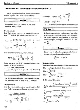 Lumbreras Editores Trigonometría
DERIVADAS DE LAS FUNCIONES TRIGONOMETRICAS
En los siguientes teoremas, se han considerado
que los ángulos están medidos en radianes.
Teorema
La derivada de la función seno es el coseno.
Es decir (senx)'=cosx
Demostración
Sea f(x)=senx, entonces se buscará demostrar
que f'(x)=cosx, por definición tenemos que:
f'(x) = lim
f(x + h) - f(x) _ .im
h-»0 h h->o
o f h ) ( h
2sen - eos x + -
E
t
'¿Z
jz
1
!
'
h
w
w
-
l 2 j l 2
h
(Por transformaciones trigonométricas)
í h )
sen — ,
f'(•*■)=lim — limcosí x + —
h->0 h h->0 I 2
( h
sen —
Ü
>f'(*) = -lim sen! x +— lim ,
h-»o .1 2 1h—
o n
=> f'(x) = -sen(x+0)x 1
/. F(x) = -sen x (Estoes loque se buscabademostrar)
¡J^ Nota
En lo que sigue de este capítulo, para un mejor
entendimiento de laregla de la cadena yderivadas
de orden superior, utilizaremos la notación
introducida porLeibniz para la derivada de f que
dy
es
dx ’
Teorema
La derivada de la función tangente es la función
secante elevada al cuadrado, es decir:
d
dx
(tanx) = sec x
Dado que x se mantiene constante cuando h se
aproxima a cero, tenemos
f'(x) = 1xcos(x + 0) = eos x
f ’(x ) = COSX (esto es lo que se buscaba demostrar)
Demostración
Sea f(x)=tanx, entonces se buscará demostrar que
f'(x)=see2x; por definición tenemos que:
f ’(x)= -7 -(tanx)
Teorema J f'(x)=* d ftanx)= d í senx ¡
dx dx cosx J
La derivada de la función coseno es el opuesto
de la función seno, es decir: (cosx)' = - senx
Demostración
Sea f(x)=cosx, entonces se buscará demostrar
que P(x)=-senx, por definición tenemos que:
f'(x) = lim
h-»0
f'(x) = lim
h->0
cos(x + h )-c o sx .
- 2 sen| x + ^ 'jsen| ^
h
Del teorema V, tenemos
— (sen x) eos x - sen x — (eos x)
d . , dx dx
— (tanx) = — — —-----------ó
----------------------
dx eos x
d , , co sx co sx -sen x (-sen x )
— (tanx) = ----------------—-------- -------
d x eos x
1
d , . cos2x + sen2x
— (tdnxj = o 2
dx cos'x eos x
dx
(tanx) = sec2x
738
 