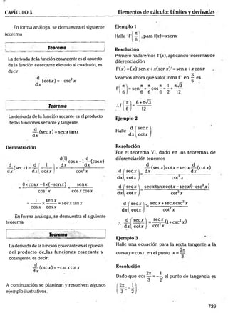 CAPÍTULO X Elementos de cálculo: Límites y derivadas
En forma análoga, se demuestra el siguiente
teorema
Teorema_______________
La derivada de la función cotangente es el opuesto
de la función cosecante elevado al cuadrado, es
decir
— (cot x) =- esc2x
dx
Teorema
Ejemplo 1
para f(x)=xsenx
Resolución
Primero hallaremos f'(x), aplicando teoremas de
diferenciación
f’(x) = (x )'sen x + x(sen x)' = sen x +x eos x
Veamos ahora qué valor toma f’ en ^ es
b
7t 7t 7t 1 n%/3
sen - + - eos - = - + -----
6 6 6 2 12
r f í U
1 6 )
_.,( n ) 6 +rt/3
' l 6 j _ 12
La derivada de la función secante es el producto
de las funciones secante y tangente.
— (secx) = secx tan x
dx
Demostración
d(l) , d , ,
-^ ^ c o s x -l— (cosx)
dx_______ dx______
cos2x
_ O x co sx -lx (-sen x ) _ senx
cos2x eos x eosX
1 senx
= -------x ------- = secxtanx
eos x eos x
En forma análoga, se demuestra el siguiente
teorema
J
________ Teorema _____________
La derivada de la función cosecante es el opuesto
del producto d e ja s funciones cosecante y
cotangente, es decir:
— (esex) = -cscxcotx
dx
A continuación se plantean y resuelven algunos
ejemplo ilustrativos.
— (secx) = -í-! —-— | =
dx dx! cosx ,!
Ejemplo 2
Halle — í
dx^
se cx )
cotx J
Resolución
Por el teorem a VI, dado en los teorem as de
diferenciación tenemos
, , . — (s e c x )c o tx -s e c x -(c o tx )
d j secx j _ dx_________________ dx______
d x ^ co tx J cot2x
d f se c x ) se c x ta n x c o tx -se c x (-c sc 2x)
d x ^ co tx J cot2x
d f secx ) secx +secx esc2x
d x ^ co tx j cot2x
± ( s e c x ) =l ^ L ( 1+ CSc2x)
dx^ cotx J cot x
Ejemplo 3
Halle una ecuación para la recta tangente a lá
, , 2n
curva y = cosx en el punto x = —
Resolución
„ . 2t
c
Dado que eos —
3
( 3 ’ 2 j "
punto de tangencia es
739
 