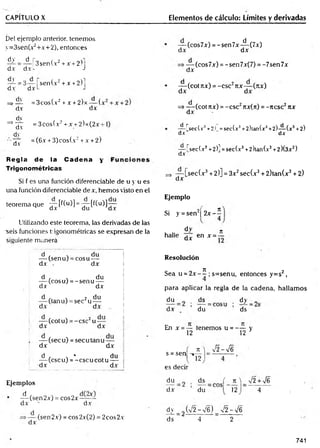 CAPITULO X Elementos de cálculo: Límites y derivadas
Del ejemplo anterior, tenemos
y=3sen(x2+x+2), entonces
dy d r„
dx d x !
-
3sen(x2+ x +2)j
^ = 3 .— | sen(x2+ x +2)l
dxL J
d.v
dv
=> —
— = 3cos(x2+x + 2)x— (.
d.v dx
dv
= 3cos(x2+ x +2)x(2x-
=> —-
d.v
dy
= (6x + 3)cos(x2+x + 2)
d.v
Regla de la Cadena y
Trigonométricas
Si f es una función diferenciadle de u y u es
una función diferenciadle de x, hem os visto en el
teorema que — [f(u)] = —
—[f(u)]—
M d.v du dx
Utilizando este teorema, las derivadas de las
seis funciones trigonométricas se expresan de la
siguiente manera
— (cos7x) = -sen7x-^-(7x)
dx dx
dx
(cos7x) = -sen7x(7) = -7sen7x
— (cot 7ZX) = -CSC2Ttx— (jtx)
dx dx
=>— (cot rtx) = -esc2nx(n) = -ncsc2itx
dx
— [secf.v3+2! =sec(x3+2)tan(x3+2)— (x3+2)
dx dx
— fsec(x3+2)] =sec(x3+2)tan(x3+2)(3x2)
dx
— [sec(x3+2)] = 3x2sec(x3+ 2)tan(x3+ 2)
dx
Ejemplo
= se
dy n
halle áx en x = -
Si y = sen2¡ 2 x - í
d ' . du
— (senu) = cosu —
dx . dx
d , . du
— (eos u) = -se n u —
dx dx
d , . 2 du
(tanu) = sec u —
dx dx
— (cot u) = -e sc 2u -
dx dx
I
— (sec u) = secu tan u —
dx dx
d , . * , du
—
—(cscuj = -c sc u c o tu i
-dx dx i
Ejemplos
d
— (sen2x) = cos2x~—X-
dx ' dx
dx
(sen2x) = cos2x(2) = 2cos2x
Resolución
Sea u = 2 x - í ; s=senu, entonces y=s2,
para aplicar la regla de la cadena, hallam os
du ds dy „
dx du ds
En x = — tenemos u = - — y
12 12 3
s = sen
es decir
K j Í2-yf6
J12
du ds ( n  V2 +V6
dx du 12 4
d.v _ 2 (V2 -V 6 ) _ v
/2 - > / 6
ds 4 2
741
 