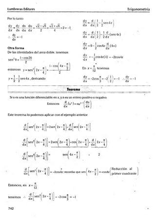 Lumbreras Editores Trigonometría
Por lo tanto
dy _ dy ds du V2 —
*^6 V2 +V6 ^ j
dx ds du dx 2 4
•
•
•f =
- J
<±v
Otra forma
De las identidades del arco doble, tenemos
2n l-cos20
sen 9 = ------——
entonces y = senz| 2 x - ^ ¡=
y = - - - sen 4 x , derivando
2 2
l-co s| 4x~ —
dy _ d ( 1 1
dx dxl 2 2
-sen4x
— (sen4x)
dx dxl 2 2 dx
dy
dx
— = 0 --c o s4 x — (4x)
dx 2 dx
d v 1
— =--cos4x(4) = -2cos4x
dx 2
En x = — tenemos
12
d^- = -2cos—= - 2f -1 = -1 , . ^ = -1
dx {2 dx
Teorema
Si u es una función diferenciable en x, y n es un entero positivo o negativo
Entonces — (un) = nun-lí —
dx dx
Este teorema lo podemos aplicar con el ejemplo anterior
d
sen2í 2 x - - l =2sen( 2x- —|x— sen 2 x - - lj
dx L i . 4.Jj l 4 dx L 4 JJ
dx
sen2) 2 x - — = 2sení 2 x --lx c o sí 2 x - —
1*— í 2x- —
1 4 1 1 4 J dxl 4
_d_
dx
2 0 n
sen 2 x - - sen[ 4 x - -
_d^
dx
sen2! 2 x - —
n  f Reducción al
: -2cos4r; recordar que sen 14 x = _ c o s 4 v ._ , .. .
M 1 2 j 1primer cuadrante
Entonces, en x =
12
tenemos dx
sen2| 2 x ~ = -2 eos4
3
742
 