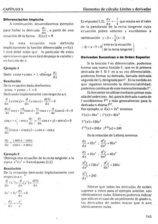 CAPÍTULO X Elementos de cálculo: Límites y derivadas
Diferenciación Implícita
A co n tin u ació n , d esarrollarem os ejem p lo s
p a ra h a lla r la d e riv ad a — , a p artir d e u n a
d x
ecu ació n de la form a: E(x;y) = 8
En e s ta e c u a c ió n e s tá d e fin id a
im plícitam ente la función diferenciable y= f(x).
U sted d e b e n o tar que lo particular d e esto s
ejercicios es q u e no es fácil d espejar la variable y
en función d e x.
Ejemplo 1
D ada xcosv + y co sx = 1. obtenga
d x
Resolución
De la ecu ació n d ad a obte’nem os
xco sy + yeosa - 1 = 0
D erivando im plícitam ente con respecto a a .
d , , d , , d(l) .
— (a eos y) + — (veos a) — — = 0
dA dx ' dx
d(x) xd , . dv d , s n n
------ cosy + — (c o s í) r — cosas- v — (co sx )-O = 0
d v dx ' d v " dx
( d v i dv , , n
cosv + a - s e n v — — cosx + y(-senx) = 0
( ' dx I dA
— (eo s a - a sen y) = y sen a - eos y
d x
dy _ yse n a - c o s y
dA cosA -A seny
Ejemplo 2
O btenga u n a ecuación de la recta tangente a la
cu rva xJ + y3 = 9 en el punto (1;2)
Resolución
De la e c u a c ió n derivando im plícitam en te co n
resp ecto a a .
A ( .v3)+A ( v
,3)= d(?)
d x d x v■ dv
3 x ‘ + 3y2— = 0
d x
dy _ x 2
d v y'2
dy 1
En el punto (1;2), — = — que resulta ser el valor
dx 4
de la pendiente de la recta tangente cuya
ecuación piden obtener y escribim os a
continuación y -2 = - - ( x - l )
4
„ J esta es la ecuación
4v +x - 9 = 0
[de la recta tangente
Derivadas Sucesivas o de Orden Superior
Si la función f es diferenciable, podem os
formar una nueva función f, que es la primera
derivada de f. Si f’ es a su vez diferenciable,
podemos formar su derivada, llamada derivada
segunda de fy designada por f". En la medida en
que sigam os teniendo la diferenciabilidad,
podemos continuar de esta manera formando f
Es frecuente no utilizar mediante primas más
allá de! orden tres. Así, para la derivada cuarta de
f escribiremos f*J) y más generalmente para la
derivada n-ésim a f{n).
Por ejemplo, si f(x) = 2a5 tenemos
f'(x) = 10xJ ; f"(x) = 40x3
f"(x) = 120x2
ft4)(x) = 240a ;f(3)(x) = 240
En la notación de Leibniz tenemos
dy
dx
= 1 0 a 4
dy
i = 10A',
dx
•
dx
d^y
dx 3
dx
=40a
= 1 2 0 a
d4y
•^4 = 240a
dx4
d x 3
Nótese que todas las derivadas de orden
superior a cinco para el ejemplo anterior, son
idénticamente nulas. Entonces podemos indicar
que sólo en el caso de un polinomio de grado n,
las derivadas de orden mayor que n son
idénticamente nulas.
743
 