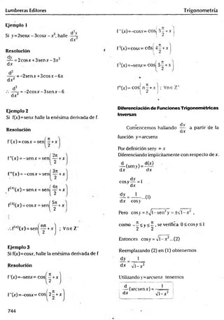 Lumbreras Editores Trigonometría
Ejemplo 1
Si y =2senx - 3cosx - x3, halle
Resolución
— = 2cosx + 3senx -3 x 2
d x
dV
dx3
dx 2
:= -2senx + 3 co sx -6 x
dx3
-= -2 c o s x -3 s e n x -6
f'"(x)=-cosx= cosj 3 -t-x j
f ’(x)=cosx= cósj 4 - + x
f3(x)=-senx= cosj 5-^ + x
fn(x)= cosí n ^ + x | ; Vne 1
Ejemplo 2
Si f(x)=senx halle la enésima derivada de f.
Resolución
f'(x) = cosx = sen[ —+x
f”(x) = -se n x = sen + x
f'"(x) = -co sx = senj^íy + x
f(4)(x) = sen x = sen| -y + x
f(;>
1(x) = cosx = senf íy + x
Diferenciación de Funciones Trigonométricas
Inversas
- d V
Comencemos hallando —
4- a partir de la
dx
función y=arcsenx
Por definición senv = x
Diferenciando implícitamente con respecto de x.
A (sen>) = ^
dx dx
dy i
cosy— = 1
dx
? = - U . . u )
dx cosy
Pero cosy = ±^/l-sen2y = ± 'l- x 2 ,
nn
+x ; Vne Z‘
f(n,(x) = sen
Ejemplo 3
Si f(x)=cosx, halle la enésima derivada de f
Resolución
f ’(x)=-senx= cosj —+x
f"(x)=-cosx= cosj 2 - + x
como <v < í , se verifica 0 < cosy < 1
2 2
Entonces cosy = v i - x 2...(2)
Reemplazando (2) en (1) obtenemos
dy j_
dx V l-x 2
Utilizando y=arcseav tenemos
f á ] T ~ 1
i — (arcsenx) =
dx n
W
744
 