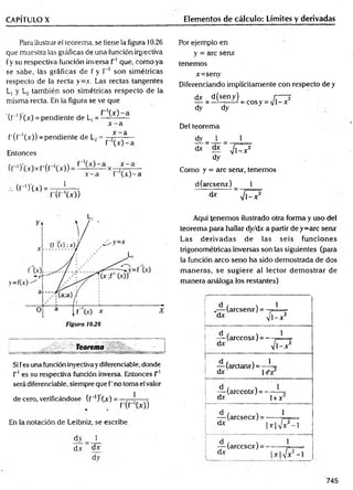 CAPÍTULO X Elementos de cálculo: Límites y derivadas
Para ilustrar el teorema, se tiene la figura 10.26
que muestra las gráficas de una función iqyectíva
fy su respectiva función inversa T1que, como ya
se sabe, las gráficas de f y f '1 son simétricas
respecto de la recta y=x. Las rectas tangentes
L, y L2 también son simétricas respecto de la
misma recta. En la figura se ve que
( r ') ( x ) = pendiente de L, = ^-^x -—a
x - a
f'(f“'(x)) = pendiente de L2= * ^—
" f (x )-a
Entonces
X — 3 I ~ el
.-. (f-’)'(x)
J __
r ( r 'W )
Por ejemplo en
y = are senx
tenemos
x=seny
Diferenciando implícitamente con respecto de y
dx d(seny) r---- 2
— = —------- - = cosy = V l-x
dy dy
Del teorema
dy 1 1
d* ^ ^
dy
Como y = are senx, tenemos
d(arcsemr) _ 1
d* ” V l-x 2
L.
_
_ _______ Teorema _
Si fes una función inyectivay diferenciable, donde
T1es sú respectiva función inversa. Entonces T1
será diferenciable, siempre que f’no toma el valor
de cero, verificándose (f_I) Lx) = —-—j---- -
. f ' ( f ( x ) )
En la notación de Leibniz, se escribe
dy _ 1
dx ~ dx
dy
Aquí tenem os ilustrado otra forma y uso del
teorema para hallar dy/dx a partir dey=arc senx
Las derivadas de las seis funciones
trigonométricas inversas son las siguientes (para
la función arco seno ha sido demostrada de dos
m aneras, se sugiere al lector dem ostrar de
manera análoga los restantes)
(aresenx) = -
dx v
1
1 -x 2
— (arccosx) = -
dx
1
^ 1 -x 2
— (arctanx)= —L
dx- l+'x
— (arccotx) = -
dx
1
1+ x2
— (arcsecx) = -
dx |
1
x |/x 2- l
dx
(arccscx) = -
■l'/x2- l
745
 