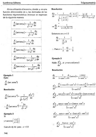 Lumbreras Editores Trigonometría
Ahora utilizando el teorema, donde p es una
función diferenciable de x, las derivadas de las
funciones trigonométricas inversas se expresan
de la siguiente manera
d , x 1
— (arcsenp) = - r =
dx V l-P
%
1-5
I1
-
*
.
d , x 1
— (árceos{.u= - - t
=
dv
du
p2 d-x i
1 — (arctanu) = —í-y —
d x  ' i + p2 dx
— (arccotu) = - —
d x ' l + n‘
dp
dx
— (arcsecp) = ------}
1 dx l p l ^ - 1 &
i
I — (arccsc^i) = - -----
l.u|V
1 dp
(p2_ldx
J
Resolución
x +
x +2
x +2 1
yj2x +3 (x +2)2
dy _ 1
_____
dx lx + 2¡J2x +3
Entonces en x=-l/2
dy
dx
1 1
Para x 1 dy = _1
2 ’ dx 5
Ejemplo 3
Halle d y : si y=arccot(seav)
dx2
Resolución
Ejemplo 1
Halle
— (are senx2)
dx
Resolución
d / 2) 1
— (aresenx 1=
dx
i(x 2)
f
c
ü
í
2 dx
d / A -
— (aresenx ) ~
dx
2x
Ejemplo 2
Si
( x + 1
y= arcc° s | —
Calcule dy/dv para x = 1/2
dy _ 1
dx 1+ sen2x dx
d ,  -co sx
(senx) = -
1+sen x ’
.2 — (-cosx)(l +sen2x) -(-c o sx )-^-(l+sen2
x)
o > _ dx________ _________________dx_________
d*2 (l +sen2
x)2
d2y _ senx(l +sen2x) + cosx(0 + 2senxcosx)
■ (l +sen2x)
d2y _ senx + sen3x +2senx cos2x
(l +sen2x)
d2y _ sen x + sen3x + 2 sen x (l-sen x)
dx‘ (l + sen2x)
d2y _ 3 se n x -se n 3x
dx (l + sen2x)
746
 