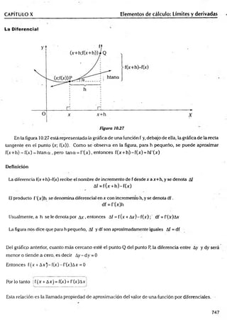 CAPITULO X Elementos de cálculo: Límites y derivadas
La Diferencial
En la figura 10.27 está representada la gráfica de una función f y, debajo de ella, la gráfica de la recta
tangente en el punto (x; f(x)). Como se observa en la figura, para h pequeño, se puede aproximar
f(x+ h)-f(x) = h tan a , pero tana = f'(x ), entonces f(x + h )-f(x ) = hf'(x)
Definición
La diferencia f(x+h)-f(x) recibe el nombre de incremento de fdesdexax+h, y se denota Af
Af = f(x + h )-f(x )
El producto f'(x)h se denomina diferencial en x con incremento h, y se denota df.
df = f’(x)h
Usualmente, a h se le denota por Ax , entonces Af = f (x + A x ) - f ( x ) d f = f'(x)Ax
La figura nos dice que para h pequeño, Af y df son aproximadamente iguales Af = df
Del gráfico anterior, cuanto más cercano esté el punto Q del punto P, la diferencia entre Ay y dy será
menor o tiende a cero, es decir Ay- dy = 0
Entonces f(x + A x)-f(x)-f'(x)A x = 0
Por lo tanto | f (x + Ax) = f(x) + f'(x)Ax j
Esta relación es la llamada propiedad de aproximación del valor de una función por diferenciales.
747
 